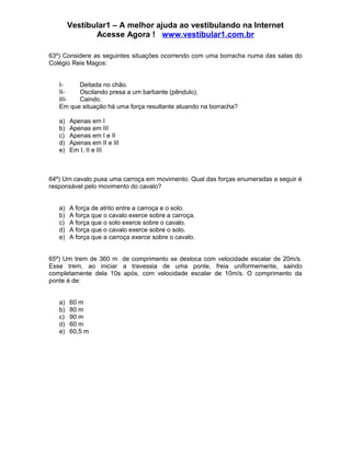 Vestibular1 – A melhor ajuda ao vestibulando na Internet
Acesse Agora ! www.vestibular1.com.br
63º) Considere as seguintes situações ocorrendo com uma borracha numa das salas do
Colégio Reis Magos:
I- Deitada no chão.
II- Oscilando presa a um barbante (pêndulo).
III- Caindo.
Em que situação há uma força resultante atuando na borracha?
a) Apenas em I
b) Apenas em III
c) Apenas em I e II
d) Apenas em II e III
e) Em I, II e III
64º) Um cavalo puxa uma carroça em movimento. Qual das forças enumeradas a seguir é
responsável pelo movimento do cavalo?
a) A força de atrito entre a carroça e o solo.
b) A força que o cavalo exerce sobre a carroça.
c) A força que o solo exerce sobre o cavalo.
d) A força que o cavalo exerce sobre o solo.
e) A força que a carroça exerce sobre o cavalo.
65º) Um trem de 360 m de comprimento se desloca com velocidade escalar de 20m/s.
Esse trem, ao iniciar a travessia de uma ponte, freia uniformemente, saindo
completamente dela 10s após, com velocidade escalar de 10m/s. O comprimento da
ponte é de:
a) 60 m
b) 80 m
c) 90 m
d) 60 m
e) 60,5 m
 