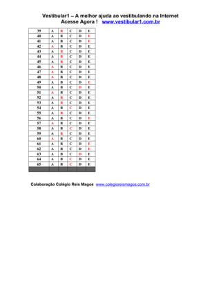 Vestibular1 – A melhor ajuda ao vestibulando na Internet
Acesse Agora ! www.vestibular1.com.br
39 A B C D E
40 A B C D E
41 A B C D E
42 A B C D E
43 A B C D E
44 A B C D E
45 A B C D E
46 A B C D E
47 A B C D E
48 A B C D E
49 A B C D E
50 A B C D E
51 A B C D E
52 A B C D E
53 A B C D E
54 A B C D E
55 A B C D E
56 A B C D E
57 A B C D E
58 A B C D E
59 A B C D E
60 A B C D E
61 A B C D E
62 A B C D E
63 A B C D E
64 A B C D E
65 A B C D E
Colaboração Colégio Reis Magos www.colegioreismagos.com.br
 