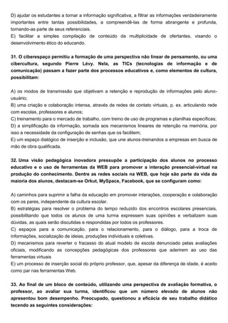 D) ajudar os estudantes a tornar a informação significativa, a filtrar as informações verdadeiramente
importantes entre tantas possibilidades, a compreendê-las de forma abrangente e profunda,
tornando-as parte de seus referenciais.
E) facilitar a simples compilação de conteúdo da multiplicidade de ofertantes, visando o
desenvolvimento ético do educando.
31. O ciberespaço permitiu a formação de uma perspectiva não linear de pensamento, ou uma
cibercultura, segundo Pierre Lévy. Nela, as TICs (tecnologias de informação e de
comunicação) passam a fazer parte dos processos educativos e, como elementos de cultura,
possibilitam:
A) os modos de transmissão que objetivam a retenção e reprodução de informações pelo aluno-
usuário;
B) uma criação e colaboração intensa, através de redes de contato virtuais, p. ex. articulando rede
com escolas, professores e alunos;
C) treinamento para o mercado de trabalho, com treino de uso de programas e planilhas específicas;
D) a simplificação da informação, somada aos mecanismos lineares de retenção na memória, por
isso a necessidade da configuração de senhas que os facilitem;
E) um espaço dialógico de inserção e inclusão, que une alunos-treinandos a empresas em busca de
mão de obra qualificada.
32. Uma visão pedagógica inovadora pressupõe a participação dos alunos no processo
educativo e o uso de ferramentas da WEB para promover a interação presencial-virtual na
produção do conhecimento. Dentre as redes sociais na WEB, que hoje são parte da vida da
maioria dos alunos, destacam-se Orkut, MySpace, Facebook, que se configuram como:
A) caminhos para suprimir a falha da educação em promover interações, cooperação e colaboração
com os pares, independente da cultura escolar.
B) estratégias para resolver o problema do tempo reduzido dos encontros escolares presenciais,
possibilitando que todos os alunos de uma turma expressem suas opiniões e verbalizem suas
dúvidas, as quais serão discutidas e respondidas por todos os professores.
C) espaços para a comunicação, para o relacionamento, para o diálogo, para a troca de
informações, socialização de ideias, produções individuais e coletivas.
D) mecanismos para reverter o fracasso do atual modelo de escola denunciado pelas avaliações
oficiais, modificando as concepções pedagógicas dos professores que aderirem ao uso das
ferramentas virtuais
E) um processo de inserção social do próprio professor, que, apesar da diferença de idade, é aceito
como par nas ferramentas Web.
33. Ao final de um bloco de conteúdo, utilizando uma perspectiva de avaliação formativa, o
professor, ao avaliar sua turma, identificou que um número elevado de alunos não
apresentou bom desempenho. Preocupado, questionou a eficácia de seu trabalho didático
tecendo as seguintes considerações:
 