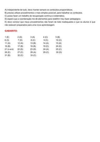 A) independente de tudo, devo manter sempre os conteúdos programáticos.
B) preciso utilizar procedimentos o mais simples possível, para trabalhar os conteúdos.
C) posso fazer um trabalho de recuperação contínuo e sistemático.
D) espero que a coordenação me dê elementos para redefinir meu fazer pedagógico.
E) devo concluir que meus procedimentos não foram de todo inadequados e que os alunos é que
não estavam preparados para uma nova aprendizagem.
GABARITO:
1 (E) 2 (D) 3 (A) 4 (C) 5 (B)
6 (3) 7 (D) 8 (C) 9 (C) 10 (C)
11 (A) 12 (A) 13 (B) 14 (A) 15 (A)
16 (B) 17 (B) 18 (B) 19 (C) 20 (E)
21 (c-a-b) 22 (D) 23 (D) 24 (A) 25 (C)
26 (E) 27 (C) 28 (A) 29 (C) 30 (D)
31 (B) 32 (C) 33 (C)
 
