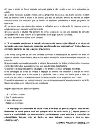 (A) tratar o adulto de forma abstrata, universal, ajuda a não remeter a um certo estereótipo de
adulto.
(B) os altos índices de evasão e repetência nos programas de educação de jovens e adultos indicam
falta de sintonia entre a escola e os alunos que dela se servem, embora há fatores de ordem
socioeconômica que impedem que os alunos se dediquem plenamente a esses programas de
educação.
(C) os alunos que são objeto das práticas e reflexões sobre a educação de pessoas jovens e
adultas pertencem ao grupo social dominante.
(D) esses jovens e adultos não pensam de forma apropriada ou não são capazes de aprender
adequadamente e isso se deve a sua pertinência a um grupo cultural específico.
(E) todas as afirmações acima estão corretas.
6. “A progressão continuada é herdeira da concepção conservadora-liberal, e os ciclos de
formação estão mais ligados às propostas transformadoras e progressivas.” Freitas faz essa
afirmação apoiando-se nos seguintes argumentos:
A) os ciclos configuram-se em uma unidade curricular e metodológica de estudos em torno de
aspectos da vida, respeitando as experiências significativas para a idade (ensino por complexos, por
exemplo).
B) a progressão continuada pressupõe a retirada da aprovação do âmbito profissional do professor,
mantendo inalterada a avaliação informal com característica classificatória.
C) apenas os ciclos pressupõem a educação como direito de todos e obrigação do estado.
D) na concepção de ciclos os tempos e espaços da escola são colocados a serviço de novas
relações de poder entre o estudante e o professor, com a tarefa de formar para a vida, na
atualidade, propiciando o desenvolvimento de novas relações entre as pessoas e as coisas.
E) os ciclos não podem ser vistos como uma “mera solução pedagógica” visando superar a seriação.
Devem ser vistos como instrumentos de resistência.
Registre abaixo qual a alternativa correta:
1. A, D e E são corretas
2. B e C são incorretas
3. todas são corretas
4. todas são incorretas
7. “A Pedagogia da autonomia de Paulo Freire é um livro de poucas páginas, mas de uma
densidade de idéias pouco vista em qualquer outra de suas obras. (...) Sugere práticas e
mostra a possibilidade dos educadores/as estabelecerem novas relações e condições de
educabilidade deles/as entre si, dentro de cada deles/as mesmos e com os seus
educandos/as”.
Ana Maria Araujo Freire (2006) p. 388
 