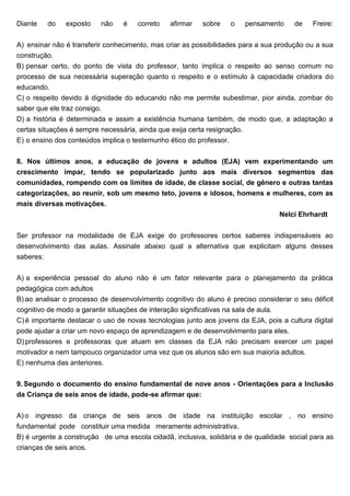 Diante do exposto não é correto afirmar sobre o pensamento de Freire:
A) ensinar não é transferir conhecimento, mas criar as possibilidades para a sua produção ou a sua
construção.
B) pensar certo, do ponto de vista do professor, tanto implica o respeito ao senso comum no
processo de sua necessária superação quanto o respeito e o estímulo à capacidade criadora do
educando.
C) o respeito devido à dignidade do educando não me permite subestimar, pior ainda, zombar do
saber que ele traz consigo.
D) a história é determinada e assim a existência humana também, de modo que, a adaptação a
certas situações é sempre necessária, ainda que exija certa resignação.
E) o ensino dos conteúdos implica o testemunho ético do professor.
8. Nos últimos anos, a educação de jovens e adultos (EJA) vem experimentando um
crescimento ímpar, tendo se popularizado junto aos mais diversos segmentos das
comunidades, rompendo com os limites de idade, de classe social, de gênero e outras tantas
categorizações, ao reunir, sob um mesmo teto, jovens e idosos, homens e mulheres, com as
mais diversas motivações.
Nelci Ehrhardt
Ser professor na modalidade de EJA exige do professores certos saberes indispensáveis ao
desenvolvimento das aulas. Assinale abaixo qual a alternativa que explicitam alguns desses
saberes:
A) a experiência pessoal do aluno não é um fator relevante para o planejamento da prática
pedagógica com adultos
B) ao analisar o processo de desenvolvimento cognitivo do aluno é preciso considerar o seu déficit
cognitivo de modo a garantir situações de interação significativas na sala de aula.
C) é importante destacar o uso de novas tecnologias junto aos jovens da EJA, pois a cultura digital
pode ajudar a criar um novo espaço de aprendizagem e de desenvolvimento para eles.
D) professores e professoras que atuam em classes da EJA não precisam exercer um papel
motivador e nem tampouco organizador uma vez que os alunos são em sua maioria adultos.
E) nenhuma das anteriores.
9. Segundo o documento do ensino fundamental de nove anos - Orientações para a Inclusão
da Criança de seis anos de idade, pode-se afirmar que:
A) o ingresso da criança de seis anos de idade na instituição escolar , no ensino
fundamental pode constituir uma medida meramente administrativa.
B) é urgente a construção de uma escola cidadã, inclusiva, solidária e de qualidade social para as
crianças de seis anos.
 