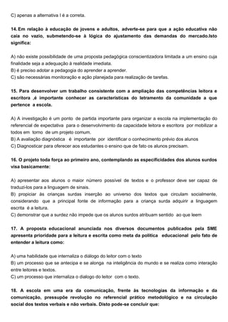 C) apenas a alternativa I é a correta.
14. Em relação à educação de jovens e adultos, adverte-se para que a ação educativa não
caia no vazio, submetendo-se à lógica do ajustamento das demandas do mercado.Isto
significa:
A) não existe possibilidade de uma proposta pedagógica conscientizadora limitada a um ensino cuja
finalidade seja a adequação à realidade imediata.
B) é preciso adotar a pedagogia do aprender a aprender.
C) são necessárias monitoração e ação planejada para realização de tarefas.
15. Para desenvolver um trabalho consistente com a ampliação das competências leitora e
escritora ,é importante conhecer as características do letramento da comunidade a que
pertence a escola.
A) A investigação é um ponto de partida importante para organizar a escola na implementação do
referencial de expectativa para o desenvolvimento da capacidade leitora e escritora por mobilizar a
todos em torno de um projeto comum.
B) A avaliação diagnóstica é importante por identificar o conhecimento prévio dos alunos
C) Diagnosticar para oferecer aos estudantes o ensino que de fato os alunos precisam.
16. O projeto toda força ao primeiro ano, contemplando as especificidades dos alunos surdos
visa basicamente:
A) apresentar aos alunos o maior número possível de textos e o professor deve ser capaz de
traduzi-los para a linguagem de sinais.
B) propiciar às crianças surdas inserção ao universo dos textos que circulam socialmente,
considerando que a principal fonte de informação para a criança surda adquirir a linguagem
escrita é a leitura.
C) demonstrar que a surdez não impede que os alunos surdos atribuam sentido ao que leem
17. A proposta educacional anunciada nos diversos documentos publicados pela SME
apresenta prioridade para a leitura e escrita como meta da política educacional pelo fato de
entender a leitura como:
A) uma habilidade que internaliza o diálogo do leitor com o texto
B) um processo que se antecipa e se alonga na inteligência do mundo e se realiza como interação
entre leitores e textos.
C) um processo que internaliza o dialogo do leitor com o texto.
18. A escola em uma era da comunicação, frente às tecnologias da informação e da
comunicação, pressupõe revolução no referencial prático metodológico e na circulação
social dos textos verbais e não verbais. Disto pode-se concluir que:
 