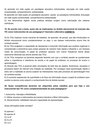 A) aprender em rede supõe um paradigma educativo individualista, educação em rede supõe
conectividade, companheirismo, solidariedade.
B) aprender em rede supõe um paradigma educativo oposto ao paradigma individualista ,Educação
em rede supõe conectividade, companheirismo,solidariedade.
C) nos letramentos digitais novas práticas letradas surgem como valorização dos saberes
individuais.
19. De acordo com o texto, quais são as implicações no âmbito educacional da inserção das
TIC como instrumentos de uso pedagógico? Assinale a alternativa CORRETA.
A) As TICs implicam novas maneiras de trabalhar, de aprender, de pensar, que são introduzidas no
âmbito educacional como complementares, ou seja, o uso desses instrumentos ocorre fora do
contexto escolar.
B) As TICs englobam a capacidade de representar e transmitir informação que auxiliam organizar a
compreensão e transmiti-la para outras pessoas de maneira mais rápida e eficiente e, em diversos
meios de comunicação. O papel do professor aparece com menor freqüência diante dessa
autonomia oferecida aos alunos através das TICs.
C) As TICs romperam as barreiras espaciais fazendo com que o contexto escolar se questionasse
sobre a importância e relevância da escola e do papel do professor no processo de ensino e
aprendizagem.
D) Através das TICs é possível obter simulações de todo tipo de objetos, fenômenos, situações e
processos fazem da internet uma imitação da realidade. Por conseguir essa aproximação rápida e
clara com a realidade os alunos acabam se interessando mais pelo processo de aprendizagem fora
do contexto escolar.
E) O aumento espetacular da quantidade e do fluxo de informação requer o papel do professor para
auxiliar os alunos como adquirir o conhecimento fora do âmbito escolar.
20. Quais competências deveriam ser adquiridas pelos cidadãos para que haja o uso
instrumental das TIC como complementaridade da ação pedagógica?
I. Autonomia, interação e flexibilidade.
II. Utilizar recursos e instrumentos de maneira interativa e filtrar informações.
III. Discernimento, habilidade manual e capacidade de representação.
Quais afirmações estão corretas?
A) apenas I
B) apenas III
C) I e III
D) II e III
E) I e II
 