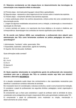 21. Relacione corretamente as três etapas-chave no desenvolvimento das tecnologias da
comunicação e seu respectivo efeito na educação.
A) Primeira etapa - dominada pela linguagem natural (fala e gestualidade).
B) Segunda etapa - representa a clara hegemonia do ser humano sobre o restante das espécies.
C) Terceira etapa – rompimento definitivo das barreiras espaciais.
( ) meios audiovisuais entram nos centros educacionais, embora ainda não como complemento da
documentação escrita.
( ) origem de algumas modalidades educacionais como a imitação, a declamação e a transmissão e
reprodução do informado.
( ) ensino centrado em textos e no nascimento dos livros didáticos e do ensino à distância, por
correspondência. Aprendizagem dos conteúdos de maneira significativa para utilizá-los.
22. De acordo com Salmon (2002), que competências o professorado deve adquirir para
administração das TICs como ferramentas auxiliares da prática pedagógica de ensino e
aprendizagem?
I. Administrador, “bombeiro”, editor, gerenciador, filtro.
II. Especialista, explorador, selecionador, agente de marketing.
III. Suporte, líder de discussão, facilitador.
Quais afirmações estão corretas?
A) I e II
B) I, II e III
C) III e II
D) Apenas III
E) III e I
23. Quais aspectos relacionados às competências gerais do professorado são necessários
considerar para que a utilização das TICs no contexto escolar seja feita com eficácia?
Assinale a alternativa INCORRETA:
A) a atuação competente supõe dispor dos conhecimentos e das capacidades necessárias para
identificar e caracterizar contextos relevantes de atividade.
B) é necessário levar em consideração a natureza construtiva, social e comunicacional da mediação.
C) considerar o papel do professorado nos seguintes âmbitos: pedagógico; social; organização e
gestão; técnico.
D) compreender que a chave para caracterizar o papel do professor está na atividade do aluno,
considerado como protagonista principal e responsável último pelo aprendizado mediado pelas TIC.
E) compreender o papel do professorado como moderador na criação, manutenção e
desenvolvimento de cursos virtuais.
 