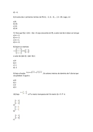 d) – 4.
6) A soma dos n primeiros termos da PG (1, – 2, 4, – 8, ... ) é – 85. Logo, n é
a) 8.
b) 10.
c) 12.
d) 14
7) Para que f(x) = (2m – 6)x + 4 seja crescente em ℜ, o valor real de m deve ser tal que
a) m > 3.
b) m < 2.
c) m < 1.
d) m = 0.
8) Sejam as matrizes
o valor de (det A) : (det B) é :
a) 4
b) 3
c) -1
d) -2
9) Seja a função . Os valores inteiros do domínio de f são tai que
seu produto é igual a:
a) 0
b) 1
c) 2
d) 3
10) Seja e Pt a matriz transposta de P.A matriz Q = P. Pt é:
a)
b)
c)
 
