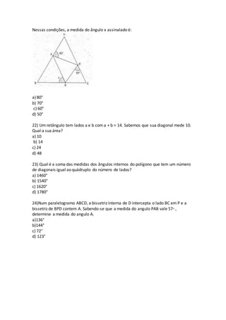 Nessas condições, a medida do ângulo x assinalado é:
a) 80°
b) 70°
c) 60°
d) 50°
22) Um retângulo tem lados a e b com a + b = 14. Sabemos que sua diagonal mede 10.
Qual a sua área?
a) 10
b) 14
c) 24
d) 48
23) Qual é a soma das medidas dos ângulos internos do polígono que tem um número
de diagonais igual ao quádruplo do número de lados?
a) 1460°
b) 1540°
c) 1620°
d) 1780°
24)Num paralelogramo ABCD, a bissetriz interna de D intercepta o lado BC em P e a
bissetriz de BPD contem A. Sabendo-se que a medida do angulo PAB vale 57◦ ,
determine a medida do angulo A.
a)136°
b)144°
c) 72°
d) 123°
 