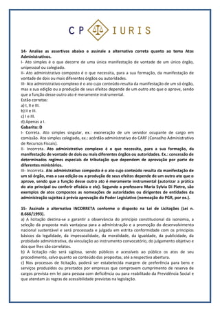 14- Analise as assertivas abaixo e assinale a alternativa correta quanto ao tema Atos
Administrativos.
I- Ato simples é o que decorre de uma única manifestação de vontade de um único órgão,
unipessoal ou colegiado.
II- Ato administrativo composto é o que necessita, para a sua formação, da manifestação de
vontade de dois ou mais diferentes órgãos ou autoridades.
III- Ato administrativo complexo é o ato cujo conteúdo resulta da manifestação de um só órgão,
mas a sua edição ou a produção de seus efeitos depende de um outro ato que o aprove, sendo
que a função desse outro ato é meramente instrumental.
Estão corretas:
a) I, II e III.
b) II e III.
c) I e III.
d) Apenas a I.
Gabarito: D
I- Correta. Ato simples singular, ex.: exoneração de um servidor ocupante de cargo em
comissão. Ato simples colegiado, ex.: acórdão administrativo do CARF (Conselho Administrativo
de Recursos Fiscais).
II- Incorreta. Ato administrativo complexo é o que necessita, para a sua formação, da
manifestação de vontade de dois ou mais diferentes órgãos ou autoridades. Ex.: concessão de
determinados regimes especiais de tributação que dependem de aprovação por parte de
diferentes ministérios.
III- Incorreta. Ato administrativo composto é o ato cujo conteúdo resulta da manifestação de
um só órgão, mas a sua edição ou a produção de seus efeitos depende de um outro ato que o
aprove, sendo que a função desse outro ato é meramente instrumental (autorizar a prática
do ato principal ou conferir eficácia e ele). Segundo a professora Maria Sylvia Di Pietro, são
exemplos de atos compostos as nomeações de autoridades ou dirigentes de entidades da
administração sujeitas à prévia aprovação do Poder Legislativo (nomeação do PGR, por ex.).
15- Assinale a alternativa INCORRETA conforme o disposto na Lei de Licitações (Lei n.
8.666/1993).
a) A licitação destina-se a garantir a observância do princípio constitucional da isonomia, a
seleção da proposta mais vantajosa para a administração e a promoção do desenvolvimento
nacional sustentável e será processada e julgada em estrita conformidade com os princípios
básicos da legalidade, da impessoalidade, da moralidade, da igualdade, da publicidade, da
probidade administrativa, da vinculação ao instrumento convocatório, do julgamento objetivo e
dos que lhes são correlatos.
b) A licitação não será sigilosa, sendo públicos e acessíveis ao público os atos de seu
procedimento, salvo quanto ao conteúdo das propostas, até a respectiva abertura.
c) Nos processos de licitação, poderá ser estabelecida margem de preferência para bens e
serviços produzidos ou prestados por empresas que comprovem cumprimento de reserva de
cargos prevista em lei para pessoa com deficiência ou para reabilitado da Previdência Social e
que atendam às regras de acessibilidade previstas na legislação.
 