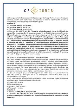d) É inexigível a licitação para a contratação de serviços técnicos profissionais especializados, de
natureza singular, com profissionais ou empresas de notória especialização, incluída a
inexigibilidade para serviços de publicidade e divulgação.
Gabarito: D
a) Correta. Lei 8666/93, art. 3º, caput.
b) Correta. Lei 8666/93, art. 3º, §3º.
c) Correta. Lei 8666/93, art. 3º, §5º, II.
d) Incorreta. Lei 8666/93, art. 25: É inexigível a licitação quando houver inviabilidade de
competição, em especial: (...) II - para a contratação de serviços técnicos enumerados no art.
13 desta Lei, de natureza singular, com profissionais ou empresas de notória especialização,
vedada a inexigibilidade para serviços de publicidade e divulgação; (...) Art. 13. Para os fins
desta Lei, consideram-se serviços técnicos profissionais especializados os trabalhos relativos
a: I - estudos técnicos, planejamentos e projetos básicos ou executivos; II - pareceres, perícias
e avaliações em geral; III - assessorias ou consultorias técnicas e auditorias financeiras ou
tributárias; IV - fiscalização, supervisão ou gerenciamento de obras ou serviços; V - patrocínio
ou defesa de causas judiciais ou administrativas; VI - treinamento e aperfeiçoamento de
pessoal; VII - restauração de obras de arte e bens de valor histórico. § 1o Ressalvados os casos
de inexigibilidade de licitação, os contratos para a prestação de serviços técnicos profissionais
especializados deverão, preferencialmente, ser celebrados mediante a realização de concurso,
com estipulação prévia de prêmio ou remuneração.
16- Analise as assertivas abaixo e assinale a alternativa correta.
I – A posse e o exercício de agente público ficam condicionados à apresentação de declaração
dos bens e valores que compõem o seu patrimônio privado, a fim de ser arquivada no serviço
de pessoal competente. A declaração compreenderá imóveis, móveis, semoventes, dinheiro,
títulos, ações, e qualquer outra espécie de bens e valores patrimoniais, localizado no País ou no
exterior, e, quando for o caso, abrangerá os bens e valores patrimoniais do cônjuge ou
companheiro, dos filhos e de outras pessoas que vivam sob a dependência econômica do
declarante, excluídos apenas os objetos e utensílios de uso doméstico.
II – O sucessor daquele que causar lesão ao patrimônio público ou se enriquecer ilicitamente
não está sujeito às cominações da lei de Improbidade administrativa, haja vista a
intranscendência das sanções.
III – A suspensão dos direitos políticos só se efetiva com o trânsito em julgado da sentença
condenatória por ato de improbidade administrativa.
a) I, II e III estão corretas.
b) Apenas a II é correta.
c) Apenas I e III são corretas.
d) Apenas a III é correta.
Gabarito: C
I – Correta. Lei 8.429/92, art. 13, caput e §1º.
II – Incorreta. Lei 8.429/92, art. 8º: O sucessor daquele que causar lesão ao patrimônio
público ou se enriquecer ilicitamente está sujeito às cominações desta lei até o limite do valor
da herança.
 