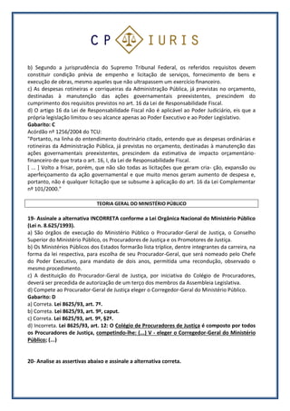 b) Segundo a jurisprudência do Supremo Tribunal Federal, os referidos requisitos devem
constituir condição prévia de empenho e licitação de serviços, fornecimento de bens e
execução de obras, mesmo aqueles que não ultrapassem um exercício financeiro.
c) As despesas rotineiras e corriqueiras da Administração Pública, já previstas no orçamento,
destinadas à manutenção das ações governamentais preexistentes, prescindem do
cumprimento dos requisitos previstos no art. 16 da Lei de Responsabilidade Fiscal.
d) O artigo 16 da Lei de Responsabilidade Fiscal não é aplicável ao Poder Judiciário, eis que a
própria legislação limitou o seu alcance apenas ao Poder Executivo e ao Poder Legislativo.
Gabarito: C
Acórdão nº 1256/2004 do TCU:
"Portanto, na linha do entendimento doutrinário citado, entendo que as despesas ordinárias e
rotineiras da Administração Pública, já previstas no orçamento, destinadas à manutenção das
ações governamentais preexistentes, prescindem da estimativa de impacto orçamentário-
financeiro de que trata o art. 16, I, da Lei de Responsabilidade Fiscal.
[ ... ] Volto a frisar, porém, que não são todas as licitações que geram cria- ção, expansão ou
aperfeiçoamento da ação governamental e que muito menos geram aumento de despesa e,
portanto, não é qualquer licitação que se subsume à aplicação do art. 16 da Lei Complementar
nº 101/2000."
TEORIA GERAL DO MINISTÉRIO PÚBLICO
19- Assinale a alternativa INCORRETA conforme a Lei Orgânica Nacional do Ministério Público
(Lei n. 8.625/1993).
a) São órgãos de execução do Ministério Público o Procurador-Geral de Justiça, o Conselho
Superior do Ministério Público, os Procuradores de Justiça e os Promotores de Justiça.
b) Os Ministérios Públicos dos Estados formarão lista tríplice, dentre integrantes da carreira, na
forma da lei respectiva, para escolha de seu Procurador-Geral, que será nomeado pelo Chefe
do Poder Executivo, para mandato de dois anos, permitida uma recondução, observado o
mesmo procedimento.
c) A destituição do Procurador-Geral de Justiça, por iniciativa do Colégio de Procuradores,
deverá ser precedida de autorização de um terço dos membros da Assembleia Legislativa.
d) Compete ao Procurador-Geral de Justiça eleger o Corregedor-Geral do Ministério Público.
Gabarito: D
a) Correta. Lei 8625/93, art. 7º.
b) Correta. Lei 8625/93, art. 9º, caput.
c) Correta. Lei 8625/93, art. 9º, §2º.
d) Incorreta. Lei 8625/93, art. 12: O Colégio de Procuradores de Justiça é composto por todos
os Procuradores de Justiça, competindo-lhe: (...) V - eleger o Corregedor-Geral do Ministério
Público; (...)
20- Analise as assertivas abaixo e assinale a alternativa correta.
 