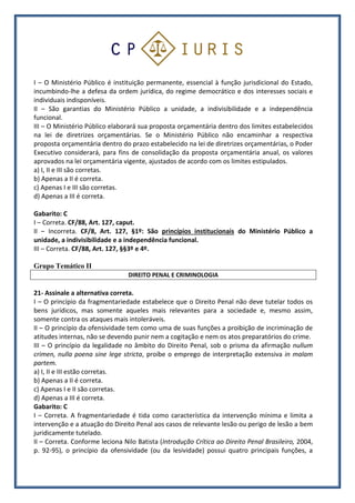 I – O Ministério Público é instituição permanente, essencial à função jurisdicional do Estado,
incumbindo-lhe a defesa da ordem jurídica, do regime democrático e dos interesses sociais e
individuais indisponíveis.
II – São garantias do Ministério Público a unidade, a indivisibilidade e a independência
funcional.
III – O Ministério Público elaborará sua proposta orçamentária dentro dos limites estabelecidos
na lei de diretrizes orçamentárias. Se o Ministério Público não encaminhar a respectiva
proposta orçamentária dentro do prazo estabelecido na lei de diretrizes orçamentárias, o Poder
Executivo considerará, para fins de consolidação da proposta orçamentária anual, os valores
aprovados na lei orçamentária vigente, ajustados de acordo com os limites estipulados.
a) I, II e III são corretas.
b) Apenas a II é correta.
c) Apenas I e III são corretas.
d) Apenas a III é correta.
Gabarito: C
I – Correta. CF/88, Art. 127, caput.
II – Incorreta. CF/8, Art. 127, §1º: São princípios institucionais do Ministério Público a
unidade, a indivisibilidade e a independência funcional.
III – Correta. CF/88, Art. 127, §§3º e 4º.
Grupo Temático II
DIREITO PENAL E CRIMINOLOGIA
21- Assinale a alternativa correta.
I – O princípio da fragmentariedade estabelece que o Direito Penal não deve tutelar todos os
bens jurídicos, mas somente aqueles mais relevantes para a sociedade e, mesmo assim,
somente contra os ataques mais intoleráveis.
II – O princípio da ofensividade tem como uma de suas funções a proibição de incriminação de
atitudes internas, não se devendo punir nem a cogitação e nem os atos preparatórios do crime.
III – O princípio da legalidade no âmbito do Direito Penal, sob o prisma da afirmação nullum
crimen, nulla poena sine lege stricta, proíbe o emprego de interpretação extensiva in malam
partem.
a) I, II e III estão corretas.
b) Apenas a II é correta.
c) Apenas I e II são corretas.
d) Apenas a III é correta.
Gabarito: C
I – Correta. A fragmentariedade é tida como característica da intervenção mínima e limita a
intervenção e a atuação do Direito Penal aos casos de relevante lesão ou perigo de lesão a bem
juridicamente tutelado.
II – Correta. Conforme leciona Nilo Batista (Introdução Crítica ao Direito Penal Brasileiro, 2004,
p. 92-95), o princípio da ofensividade (ou da lesividade) possui quatro principais funções, a
 