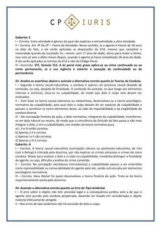 Gabarito: C
I – Correta. Extra-atividade é gênero do qual são espécies a retroatividade a ultra-atividade.
II – Correta. Art. 4º do CP – Teoria da Atividade. Nesse sentido, se o agente é menor de 18 anos
na data do fato, a ele serão aplicadas as disposições do ECA, mesmo que complete a
maioridade quando do resultado. Ex.: menor, com 17 anos de idade, atirou para matar a vítima,
mas esta só veio a óbito meses depois, quando o agente já havia completado 18 anos de idade.
A ele serão aplicadas as normas do ECA e não do Código Penal.
III –Incorreta. STF, Súmula 711: A lei penal mais grave aplica-se ao crime continuado ou ao
crime permanente, se a sua vigência é anterior à cessação da continuidade ou da
permanência.
23- Analise as assertivas abaixo e assinale a alternativa correta quanto às Teorias da Conduta.
I – Segundo a teoria causal-naturalista, a conduta é apenas um processo causal despido de
conteúdo, ou seja, despido de finalidade. O conteúdo da vontade, no que tange aos elementos
internos e anímicos, situa-se na culpabilidade, de modo que dolo e culpa nela devem ser
analisados.
II – Com base na teoria causal-valorativa ou neokantista, desenvolveu-se a teoria psicológico-
normativa da culpabilidade, pela qual dolo e culpa deixam de ser espécies de culpabilidade a
passam a constituir-se como elementos desta, ao lado da imputabilidade e da exigibilidade de
conduta diversa.
III – Na concepção finalista da ação, o dolo normativo, integrante da culpabilidade, transforma-
se em dolo natural ou neutro, de modo que a consciência da ilicitude do fato passa a não mais
integrar o dolo, e sim a culpabilidade, nos moldes da teoria normativa pura.
a) I, II e III estão corretas.
b) Apenas a II é correta.
c) Apenas I e II são corretas.
d) Apenas a III é correta.
Gabarito: A
I – Correta. A teoria causal-naturalista (concepção clássica ou positivista-naturalista, de Von
Liszt e Beling) é criticada pela doutrina, por não explicar os crimes omissivos e crimes de mera
conduta. Deixar para analisar o dolo e a culpa na culpabilidade, inviabiliza distinguir a finalidade
do agente, ou seja, dificulta a análise do crime cometido.
II – Correta. Na concepção neoclássica (normativista) a culpabilidade passou a ser entendida
como reprovabilidade ou censurabilidade do agente pelo ato, sendo estruturada por elementos
psicológicos-normativos.
III – Correta. Hans Welzel foi quem desenvolveu a teoria finalista da ação. Trata-se da teoria
majoritariamente aceita pela doutrina.
24- Assinale a alternativa correta quanto ao Erro de Tipo Acidental.
I – O erro sobre o objeto não tem previsão legal e a consequência jurídica será a de que o
agente será punido pela conduta perpetrada, devendo ser levado em consideração o objeto
material efetivamente atingido.
II – Nos erros de tipo acidentais não há exclusão de dolo e culpa.
 