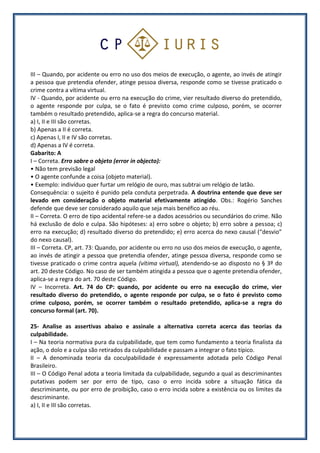 III – Quando, por acidente ou erro no uso dos meios de execução, o agente, ao invés de atingir
a pessoa que pretendia ofender, atinge pessoa diversa, responde como se tivesse praticado o
crime contra a vítima virtual.
IV - Quando, por acidente ou erro na execução do crime, vier resultado diverso do pretendido,
o agente responde por culpa, se o fato é previsto como crime culposo, porém, se ocorrer
também o resultado pretendido, aplica-se a regra do concurso material.
a) I, II e III são corretas.
b) Apenas a II é correta.
c) Apenas I, II e IV são corretas.
d) Apenas a IV é correta.
Gabarito: A
I – Correta. Erro sobre o objeto (error in objecto):
• Não tem previsão legal
• O agente confunde a coisa (objeto material).
• Exemplo: indivíduo quer furtar um relógio de ouro, mas subtrai um relógio de latão.
Consequência: o sujeito é punido pela conduta perpetrada. A doutrina entende que deve ser
levado em consideração o objeto material efetivamente atingido. Obs.: Rogério Sanches
defende que deve ser considerado aquilo que seja mais benéfico ao réu.
II – Correta. O erro de tipo acidental refere-se a dados acessórios ou secundários do crime. Não
há exclusão de dolo e culpa. São hipóteses: a) erro sobre o objeto; b) erro sobre a pessoa; c)
erro na execução; d) resultado diverso do pretendido; e) erro acerca do nexo causal (“desvio”
do nexo causal).
III – Correta. CP, art. 73: Quando, por acidente ou erro no uso dos meios de execução, o agente,
ao invés de atingir a pessoa que pretendia ofender, atinge pessoa diversa, responde como se
tivesse praticado o crime contra aquela (vítima virtual), atendendo-se ao disposto no § 3º do
art. 20 deste Código. No caso de ser também atingida a pessoa que o agente pretendia ofender,
aplica-se a regra do art. 70 deste Código.
IV – Incorreta. Art. 74 do CP: quando, por acidente ou erro na execução do crime, vier
resultado diverso do pretendido, o agente responde por culpa, se o fato é previsto como
crime culposo, porém, se ocorrer também o resultado pretendido, aplica-se a regra do
concurso formal (art. 70).
25- Analise as assertivas abaixo e assinale a alternativa correta acerca das teorias da
culpabilidade.
I – Na teoria normativa pura da culpabilidade, que tem como fundamento a teoria finalista da
ação, o dolo e a culpa são retirados da culpabilidade e passam a integrar o fato típico.
II – A denominada teoria da coculpabilidade é expressamente adotada pelo Código Penal
Brasileiro.
III – O Código Penal adota a teoria limitada da culpabilidade, segundo a qual as descriminantes
putativas podem ser por erro de tipo, caso o erro incida sobre a situação fática da
descriminante, ou por erro de proibição, caso o erro incida sobre a existência ou os limites da
descriminante.
a) I, II e III são corretas.
 