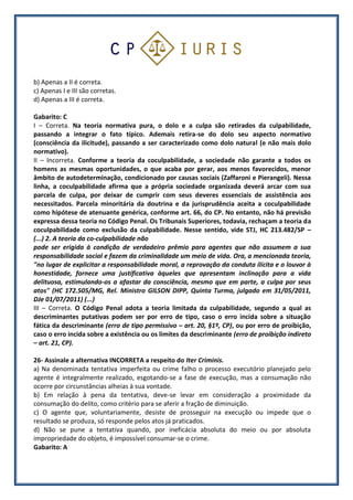 b) Apenas a II é correta.
c) Apenas I e III são corretas.
d) Apenas a III é correta.
Gabarito: C
I – Correta. Na teoria normativa pura, o dolo e a culpa são retirados da culpabilidade,
passando a integrar o fato típico. Ademais retira-se do dolo seu aspecto normativo
(consciência da ilicitude), passando a ser caracterizado como dolo natural (e não mais dolo
normativo).
II – Incorreta. Conforme a teoria da coculpabilidade, a sociedade não garante a todos os
homens as mesmas oportunidades, o que acaba por gerar, aos menos favorecidos, menor
âmbito de autodeterminação, condicionado por causas sociais (Zaffaroni e Pierangeli). Nessa
linha, a coculpabilidade afirma que a própria sociedade organizada deverá arcar com sua
parcela de culpa, por deixar de cumprir com seus deveres essenciais de assistência aos
necessitados. Parcela minoritária da doutrina e da jurisprudência aceita a coculpabilidade
como hipótese de atenuante genérica, conforme art. 66, do CP. No entanto, não há previsão
expressa dessa teoria no Código Penal. Os Tribunais Superiores, todavia, rechaçam a teoria da
coculpabilidade como exclusão da culpabilidade. Nesse sentido, vide STJ, HC 213.482/SP –
(...) 2. A teoria da co-culpabilidade não
pode ser erigida à condição de verdadeiro prêmio para agentes que não assumem a sua
responsabilidade social e fazem da criminalidade um meio de vida. Ora, a mencionada teoria,
"no lugar de explicitar a responsabilidade moral, a reprovação da conduta ilícita e o louvor à
honestidade, fornece uma justificativa àqueles que apresentam inclinação para a vida
delituosa, estimulando-os a afastar da consciência, mesmo que em parte, a culpa por seus
atos" (HC 172.505/MG, Rel. Ministro GILSON DIPP, Quinta Turma, julgado em 31/05/2011,
DJe 01/07/2011) (...)
III – Correta. O Código Penal adota a teoria limitada da culpabilidade, segundo a qual as
descriminantes putativas podem ser por erro de tipo, caso o erro incida sobre a situação
fática da descriminante (erro de tipo permissivo – art. 20, §1º, CP), ou por erro de proibição,
caso o erro incida sobre a existência ou os limites da descriminante (erro de proibição indireto
– art. 21, CP).
26- Assinale a alternativa INCORRETA a respeito do Iter Criminis.
a) Na denominada tentativa imperfeita ou crime falho o processo executório planejado pelo
agente é integralmente realizado, esgotando-se a fase de execução, mas a consumação não
ocorre por circunstâncias alheias à sua vontade.
b) Em relação à pena da tentativa, deve-se levar em consideração a proximidade da
consumação do delito, como critério para se aferir a fração de diminuição.
c) O agente que, voluntariamente, desiste de prosseguir na execução ou impede que o
resultado se produza, só responde pelos atos já praticados.
d) Não se pune a tentativa quando, por ineficácia absoluta do meio ou por absoluta
impropriedade do objeto, é impossível consumar-se o crime.
Gabarito: A
 