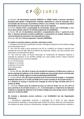 a) Incorreta. Na denominada tentativa PERFEITA ou CRIME FALHO o processo executório
planejado pelo agente é integralmente realizado, esgotando-se a fase de execução, mas a
consumação não ocorre por circunstâncias alheias à sua vontade. Já na tentativa imperfeita
(inacabada) a fase executória é interrompida, antes de ser esgotada.
b) Correta. Quanto maior a proximidade da consumação, menor será a diminuição, e vice-
versa. Nesse sentido, vide STJ, HC 350.923, julgamento em 23/08/2016.
c) Correta. CP, art. 15 (desistência voluntária e arrependimento eficaz => ponte de ouro).
Obs.: A doutrina denomina tentativa qualificada a reminiscência de conduta delituosa, por
conta da desistência voluntária e do arrependimento eficaz.
d) Correta. CP, art. 17 (crime impossível = tentativa INIDÔNEA).
27- Analise as assertivas abaixo e assinale a alternativa correta.
I – Configura crime de furto qualificado se houver emprego de explosivo ou de artefato análogo
que cause perigo comum.
II – No crime de roubo a pena aumenta-se de 2/3 se a violência ou ameaça é exercida com
emprego de arma de fogo. Não há incidência de majorante, todavia, caso seja utilizada arma
branca para o cometimento do delito.
III – No crime de roubo, se houver destruição ou rompimento de obstáculo mediante o
emprego de explosivo ou de artefato análogo que cause perigo comum, haverá concurso
formal impróprio com o crime de explosão.
a) I, II e III são corretas.
b) Apenas a I é correta.
c) Apenas a II é correta.
d) I e II são corretas.
Gabarito: D
I – Correta. CP, art. 155, §4º-A: A pena é de reclusão de 4 (quatro) a 10 (dez) anos e multa, se
houver emprego de explosivo ou de artefato análogo que cause perigo comum. (Incluído pela
Lei nº 13.654, de 2018). Vigência na data da publicação (24/04/2018).
II – Correta. CP, art. 157, §2º A pena aumenta-se de 1/3 (um terço) até metade: I– (revogado);
(Redação dada pela Lei nº 13.654, de 2018) § 2º-A A pena aumenta-se de 2/3 (dois terços): I –
se a violência ou ameaça é exercida com emprego de arma de fogo; (Incluído pela Lei nº
13.654, de 2018).
III – Incorreta. Haverá causa de aumento de pena no crime de roubo. CP, art. 157, §2º-A A
pena aumenta-se de 2/3 (dois terços): (...) II – se há destruição ou rompimento de obstáculo
mediante o emprego de explosivo ou de artefato análogo que cause perigo comum. (Incluído
pela Lei nº 13.654, de 2018)
28- Assinale a alternativa correta conforme a Lei 12.850/2013 (Lei das Organizações
Criminosas).
I – Considera-se organização criminosa a associação de 3 (três) ou mais pessoas
estruturalmente ordenada e caracterizada pela divisão de tarefas, ainda que informalmente,
com objetivo de obter, direta ou indiretamente, vantagem de natureza pecuniária, mediante a
 