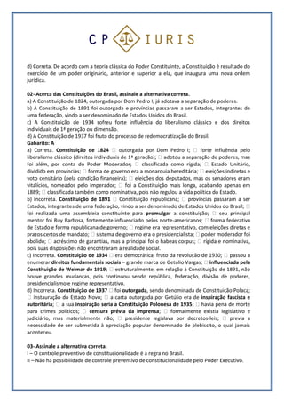 d) Correta. De acordo com a teoria clássica do Poder Constituinte, a Constituição é resultado do
exercício de um poder originário, anterior e superior a ela, que inaugura uma nova ordem
jurídica.
02- Acerca das Constituições do Brasil, assinale a alternativa correta.
a) A Constituição de 1824, outorgada por Dom Pedro I, já adotava a separação de poderes.
b) A Constituição de 1891 foi outorgada e províncias passaram a ser Estados, integrantes de
uma federação, vindo a ser denominado de Estados Unidos do Brasil.
c) A Constituição de 1934 sofreu forte influência do liberalismo clássico e dos direitos
individuais de 1ª geração ou dimensão.
d) A Constituição de 1937 foi fruto do processo de redemocratização do Brasil.
Gabarito: A
a) Correta. Constituição de 1824 outorgada por Dom Pedro I; forte influência pelo
liberalismo clássico (direitos individuais de 1ª geração); adotou a separação de poderes, mas
foi além, por conta do Poder Moderador; classificada como rígida; Estado Unitário,
dividido em províncias; forma de governo era a monarquia hereditária; eleições indiretas e
voto censitário (pela condição financeira); eleições dos deputados, mas os senadores eram
vitalícios, nomeados pelo Imperador; foi a Constituição mais longa, acabando apenas em
1889; classificada também como nominativa, pois não regulou a vida política do Estado.
b) Incorreta. Constituição de 1891 Constituição republicana; províncias passaram a ser
Estados, integrantes de uma federação, vindo a ser denominado de Estados Unidos do Brasil;
foi realizada uma assembleia constituinte para promulgar a constituição; seu principal
mentor foi Ruy Barbosa, fortemente influenciado pelos norte-americanos; forma federativa
de Estado e forma republicana de governo; regime era representativo, com eleições diretas e
prazos certos de mandato; sistema de governo era o presidencialista; poder moderador foi
abolido; acréscimo de garantias, mas a principal foi o habeas corpus; rígida e nominativa,
pois suas disposições não encontraram a realidade social.
c) Incorreta. Constituição de 1934 era democrática, fruto da revolução de 1930; passou a
enumerar direitos fundamentais sociais – grande marca de Getúlio Vargas; influenciada pela
Constituição de Weimar de 1919; estruturalmente, em relação à Constituição de 1891, não
houve grandes mudanças, pois continuou sendo república, federação, divisão de poderes,
presidencialismo e regime representativo.
d) Incorreta. Constituição de 1937 foi outorgada, sendo denominada de Constituição Polaca;
instauração do Estado Novo; a carta outorgada por Getúlio era de inspiração fascista e
autoritária; a sua inspiração seria a Constituição Polonesa de 1935; havia pena de morte
para crimes políticos; censura prévia da imprensa; formalmente existia legislativo e
judiciário, mas materialmente não; presidente legislava por decretos-leis; previa a
necessidade de ser submetida à apreciação popular denominado de plebiscito, o qual jamais
aconteceu.
03- Assinale a alternativa correta.
I – O controle preventivo de constitucionalidade é a regra no Brasil.
II – Não há possibilidade de controle preventivo de constitucionalidade pelo Poder Executivo.
 