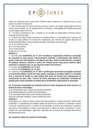 prática de infrações penais cujas penas máximas sejam superiores a 4 (quatro) anos, ou que
sejam de caráter transnacional.
II – Nas mesmas penas de quem promove, constitui, financia ou integra organização criminosa
incorre quem impede ou, de qualquer forma, embaraça a investigação de infração penal que
envolva organização criminosa.
III – As penas aumentam-se até a metade se na atuação da organização criminosa houver
emprego de arma de fogo.
IV - A perda do cargo, função, emprego ou mandato eletivo e a interdição para o exercício de
função ou cargo público em virtude de condenação com trânsito em julgado depende de
fundamentação idônea, não se tratando de efeito automático da condenação.
a) I, II, III e IV são corretas.
b) I, II e III são corretas.
c) II e III são corretas.
d) Apenas a II é correta.
Gabarito: C
I – Incorreta. Lei 12.850/2013, art. 1º, §1º: Considera-se organização criminosa a associação
de 4 (quatro) ou mais pessoas estruturalmente ordenada e caracterizada pela divisão de
tarefas, ainda que informalmente, com objetivo de obter, direta ou indiretamente, vantagem
de qualquer natureza, mediante a prática de infrações penais cujas penas máximas sejam
superiores a 4 (quatro) anos, ou que sejam de caráter transnacional.
II – Correta. Lei 12.850/2013, art. 2º, §1º.
III - Correta. Lei 12.850/2013, art. 2º, §2º.
IV - Incorreta. Lei 12.850/2013, art. 2º, §6º: A condenação com trânsito em julgado acarretará
ao funcionário público a perda do cargo, função, emprego ou mandato eletivo e a interdição
para o exercício de função ou cargo público pelo prazo de 8 (oito) anos subsequentes ao
cumprimento da pena. Obs.: Trata-se de efeito automático da condenação transitada em
julgado pelos crimes cometidos no âmbito da Lei 12.850/2013, dispensando-se motivação.
29- A chamada criminalidade do colarinho branco foi assim designada de forma pioneira no
âmbito da teoria criminológica
a) da criminologia crítica, a partir dos estudos de Baratta.
b) do labelling aproach, a partir da obra de Becker.
c) da associação diferencial, a partir da obra Sutherland.
d) da discriminação simbólica, a partir da obra de Crane.
Gabarito: C
Comentários: Em 1940, de Edwin Hardin Sutherland publicou o artigo intitulado “White-collar
criminality”. A importância do trabalho advém do fato de ser o primeiro a empregar o termo
“crime de colarinho branco” no âmbito da Criminologia. O autor busca evidenciar o equívoco
das teorias criminológicas da época, que ignoravam o abuso do poder econômico e, assim,
propõe uma nova abordagem, sugerindo a aplicação dos conceitos de associação diferencial e
desorganização social.
30- Constituem objeto de estudo da Criminologia,
 