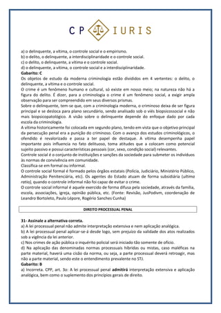 a) o delinquente, a vítima, o controle social e o empirismo.
b) o delito, o delinquente, a interdisciplinaridade e o controle social.
c) o delito, o delinquente, a vítima e o controle social.
d) o delinquente, a vítima, o controle social e a interdisciplinaridade.
Gabarito: C
Os objetos de estudo da moderna criminologia estão divididos em 4 vertentes: o delito, o
delinquente, a vítima e o controle social.
O crime é um fenômeno humano e cultural, só existe em nosso meio; na natureza não há a
figura do delito. É dizer, para a criminologia o crime é um fenômeno social, a exigir ampla
observação para ser compreendido em seus diversos prismas.
Sobre o delinquente, tem-se que, com a criminologia moderna, o criminoso deixa de ser figura
principal e se desloca para plano secundário, sendo analisado sob o viés biopsicossocial e não
mais biopsicopatológico. A visão sobre o delinquente depende do enfoque dado por cada
escola da criminologia.
A vítima historicamente foi colocada em segundo plano, tendo em vista que o objetivo principal
da persecução penal era a punição do criminoso. Com o avanço dos estudos criminológicos, o
ofendido é revalorizado e passa a ter papel de destaque. A vítima desempenha papel
importante pois influencia no fato delituoso, toma atitudes que a colocam como potencial
sujeito passivo e possui características pessoais (cor, sexo, condição social) relevantes.
Controle social é o conjunto de instituições e sanções da sociedade para submeter os indivíduos
às normas de convivência em comunidade.
Classifica-se em formal ou informal.
O controle social formal é formado pelos órgãos estatais (Polícia, Judiciário, Ministério Público,
Administração Penitenciária, etc). Os agentes do Estado atuam de forma subsidiária (ultima
ratio), quando o controle informal não foi capaz de evitar o crime.
O controle social informal é aquele exercido de forma difusa pela sociedade, através da família,
escola, associações, igreja, opinião pública, etc. (Fonte: Revisão, JusPodivm, coordenação de
Leandro Bortoleto, Paulo Lépore, Rogério Sanches Cunha)
DIREITO PROCESSUAL PENAL
31- Assinale a alternativa correta.
a) A lei processual penal não admite interpretação extensiva e nem aplicação analógica.
b) A lei processual penal aplicar-se-á desde logo, sem prejuízo da validade dos atos realizados
sob a vigência da lei anterior.
c) Nos crimes de ação pública o inquérito policial será iniciado tão somente de ofício.
d) Na aplicação das denominadas normas processuais híbridas ou mistas, caso maléficas na
parte material, haverá uma cisão da norma, ou seja, a parte processual deverá retroagir, mas
não a parte material, sendo este o entendimento prevalente no STJ.
Gabarito: B
a) Incorreta. CPP, art. 3o: A lei processual penal admitirá interpretação extensiva e aplicação
analógica, bem como o suplemento dos princípios gerais de direito.
 