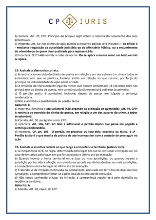 b) Correta. Art. 2º, CPP. Princípio do tempus regit actum e sistema do isolamento dos atos
processuais.
c) Incorreta. Art. 5o: Nos crimes de ação pública o inquérito policial será iniciado: I - de ofício; II
- mediante requisição da autoridade judiciária ou do Ministério Público, ou a requerimento
do ofendido ou de quem tiver qualidade para representá-lo.
d) Incorreta. O STJ não admite a cisão da norma. Ou se aplica a norma como um todo ou não
se aplica.
32- Assinale a alternativa correta.
a) A renúncia ao exercício do direito de queixa em relação a um dos autores do crime a todos se
estenderá, sem que se produza, todavia, efeito em relação ao que recusar, por força do
princípio da indivisibilidade da ação penal privada.
b) A renúncia do representante legal do menor que houver completado 18 (dezoito) anos não
privará este do direito de queixa, nem a renúncia do último excluirá o direito do primeiro.
c) O perdão aceito é admissível, inclusive, depois de passar em julgado a sentença
condenatória.
d) Não é admitida a possibilidade de perdão tácito.
Gabarito: B
a) Incorreta. Renúncia é ato unilateral (não depende da aceitação do querelado). Art. 49, CPP:
A renúncia ao exercício do direito de queixa, em relação a um dos autores do crime, a todos
se estenderá.
b) Correta. Art. 50, parágrafo único, CPP.
c) Incorreta. Art. 106, §2º, CP: Não é admissível o perdão depois que passa em julgado a
sentença condenatória.
d) Incorreta. CP, art. 106 - O perdão, no processo ou fora dele, expresso ou tácito. § 1º -
Perdão tácito é o que resulta da prática de ato incompatível com a vontade de prosseguir na
ação.
33- Assinale a assertiva correta no que tange à competência territorial (ratione loci).
a) A competência será, de regra, determinada pelo lugar em que se consumar a infração, ou, no
caso de tentativa, pelo lugar em que for praticado o último ato de execução.
b) Quando incerto o limite territorial entre duas ou mais jurisdições, ou quando incerta a
jurisdição por ter sido a infração consumada ou tentada nas divisas de duas ou mais jurisdições,
a competência será a do lugar do último ato de execução.
c) Tratando-se de infração continuada ou permanente, praticada em território de duas ou mais
jurisdições, a competência firmar-se-á pelo local do último ato de execução.
d) Não sendo conhecido o lugar da infração, a competência regular-se-á pelo domicílio ou
residência da vítima.
Gabarito: A
a) Correta. Art. 70, caput, do CPP.
 