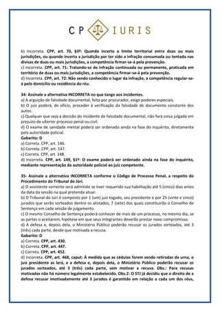 b) Incorreta. CPP, art. 70, §3º: Quando incerto o limite territorial entre duas ou mais
jurisdições, ou quando incerta a jurisdição por ter sido a infração consumada ou tentada nas
divisas de duas ou mais jurisdições, a competência firmar-se-á pela prevenção.
c) Incorreta. CPP, art. 71: Tratando-se de infração continuada ou permanente, praticada em
território de duas ou mais jurisdições, a competência firmar-se-á pela prevenção.
d) Incorreta. CPP, art. 72: Não sendo conhecido o lugar da infração, a competência regular-se-
á pelo domicílio ou residência do réu.
34- Assinale a alternativa INCORRETA no que tange aos incidentes.
a) A arguição de falsidade documental, feita por procurador, exige poderes especiais.
b) O juiz poderá, de ofício, proceder à verificação da falsidade de documento constante dos
autos.
c) Qualquer que seja a decisão do incidente de falsidade documental, não fará coisa julgada em
prejuízo de ulterior processo penal ou civil.
d) O exame de sanidade mental poderá ser ordenado ainda na fase do inquérito, diretamente
pela autoridade policial.
Gabarito: D
a) Correta. CPP, art. 146.
b) Correta. CPP, art. 147.
c) Correta. CPP, art. 148.
d) Incorreta. CPP, art. 149, §1º: O exame poderá ser ordenado ainda na fase do inquérito,
mediante representação da autoridade policial ao juiz competente.
35- Assinale a alternativa INCORRETA conforme o Código de Processo Penal, a respeito do
Procedimento do Tribunal do Júri.
a) O assistente somente será admitido se tiver requerido sua habilitação até 5 (cinco) dias antes
da data da sessão na qual pretenda atuar.
b) O Tribunal do Júri é composto por 1 (um) juiz togado, seu presidente e por 25 (vinte e cinco)
jurados que serão sorteados dentre os alistados, 7 (sete) dos quais constituirão o Conselho de
Sentença em cada sessão de julgamento.
c) O mesmo Conselho de Sentença poderá conhecer de mais de um processo, no mesmo dia, se
as partes o aceitarem, hipótese em que seus integrantes deverão prestar novo compromisso.
d) A defesa e, depois dela, o Ministério Público poderão recusar os jurados sorteados, até 3
(três) cada parte, desde que motivada a recusa.
Gabarito: D
a) Correta. CPP, art. 430.
b) Correta. CPP, art. 447.
c) Correta. CPP, art. 452.
d) Incorreta. CPP, art. 468, caput: À medida que as cédulas forem sendo retiradas da urna, o
juiz presidente as lerá, e a defesa e, depois dela, o Ministério Público poderão recusar os
jurados sorteados, até 3 (três) cada parte, sem motivar a recusa. Obs.: Para recusas
motivadas não há número legalmente estabelecido. Obs.2: O STJ já decidiu que o direito de a
defesa recusar imotivadamente até 3 jurados é garantido em relação a cada um dos réus,
 