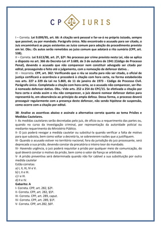 I – Correta. Lei 9.099/95, art. 66: A citação será pessoal e far-se-á no próprio Juizado, sempre
que possível, ou por mandado. Parágrafo único. Não encontrado o acusado para ser citado, o
Juiz encaminhará as peças existentes ao Juízo comum para adoção do procedimento previsto
em lei. Obs.: Os autos serão remetidos ao juízo comum que adotará o rito sumário (CPP, art.
538).
II – Correta. Lei 9.613/98, art. 2º, §2º: No processo por crime previsto nesta Lei, não se aplica
o disposto no art. 366 do Decreto-Lei nº 3.689, de 3 de outubro de 1941 (Código de Processo
Penal), devendo o acusado que não comparecer nem constituir advogado ser citado por
edital, prosseguindo o feito até o julgamento, com a nomeação de defensor dativo. .
III – Incorreta. CPP, art. 362: Verificando que o réu se oculta para não ser citado, o oficial de
justiça certificará a ocorrência e procederá à citação com hora certa, na forma estabelecida
nos arts. 227 a 229 da Lei no 5.869, de 11 de janeiro de 1973 - Código de Processo Civil.
Parágrafo único. Completada a citação com hora certa, se o acusado não comparecer, ser-lhe-
á nomeado defensor dativo. Obs.: Vide arts. 252 a 254 do CPC/15. Se efetivada a citação por
hora certa e ainda assim o réu não comparecer, o juiz deverá nomear defensor dativo para
representá-lo, em observância ao princípio da ampla defesa. Dessa forma, o processo deverá
prosseguir regularmente com a presença deste defensor, não sendo hipótese de suspensão,
como ocorre com a citação por edital.
38- Analise as assertivas abaixo e assinale a alternativa correta quanto ao tema Prisões e
Medidas Cautelares.
I- As medidas cautelares serão decretadas pelo juiz, de ofício ou a requerimento das partes ou,
quando no curso da investigação criminal, por representação da autoridade policial ou
mediante requerimento do Ministério Público.
II- O juiz poderá revogar a medida cautelar ou substituí-la quando verificar a falta de motivo
para que subsista, bem como voltar a decretá-la, se sobrevierem razões que a justifiquem.
III- Quando o acusado estiver no território nacional, fora da jurisdição do juiz processante, será
deprecada a sua prisão, devendo constar da precatória o inteiro teor do mandado.
IV- Havendo urgência, o juiz poderá requisitar a prisão por qualquer meio de comunicação, do
qual deverá constar o motivo da prisão, bem como o valor da fiança se arbitrada.
V- A prisão preventiva será determinada quando não for cabível a sua substituição por outra
medida cautelar
Estão corretas:
a) I, II, III, IV e V.
b) I, II e III.
c) I e III.
d) II e IV.
Gabarito: A
I- Correta. CPP, art. 282, §2º.
II- Correta. CPP, art. 282, §5º.
III- Correta. CPP, art. 289, caput.
IV- Correta. CPP, art. 289, §1º.
V- Correta. CPP, art.282, §6º.
 