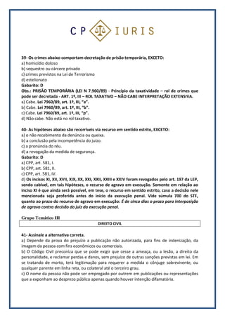 39- Os crimes abaixo comportam decretação de prisão temporária, EXCETO:
a) homicídio doloso
b) sequestro ou cárcere privado
c) crimes previstos na Lei de Terrorismo
d) estelionato
Gabarito: D
Obs.: PRISÃO TEMPORÁRIA (LEI N 7.960/89) - Princípio da taxatividade – rol de crimes que
pode ser decretada - ART. 1º, III – ROL TAXATIVO – NÃO CABE INTERPRETAÇÃO EXTENSIVA.
a) Cabe. Lei 7960/89, art. 1º, III, “a”.
b) Cabe. Lei 7960/89, art. 1º, III, “b”.
c) Cabe. Lei 7960/89, art. 1º, III, “p”.
d) Não cabe. Não está no rol taxativo.
40- As hipóteses abaixo são recorríveis via recurso em sentido estrito, EXCETO:
a) o não recebimento da denúncia ou queixa.
b) a conclusão pela incompetência do juízo.
c) a pronúncia do réu.
d) a revogação da medida de segurança.
Gabarito: D
a) CPP, art. 581, I.
b) CPP, art. 581, II.
c) CPP, art. 581, IV.
d) Os incisos XI, XII, XVII, XIX, XX, XXI, XXII, XXIII e XXIV foram revogados pelo art. 197 da LEP,
sendo cabível, em tais hipóteses, o recurso de agravo em execução. Somente em relação ao
inciso XI é que ainda será possível, em tese, o recurso em sentido estrito, caso a decisão nele
mencionada seja proferida antes do início da execução penal. Vide súmula 700 do STF,
quanto ao prazo do recurso de agravo em execução: É de cinco dias o prazo para interposição
de agravo contra decisão do juiz da execução penal.
Grupo Temático III
DIREITO CIVIL
41- Assinale a alternativa correta.
a) Depende da prova do prejuízo a publicação não autorizada, para fins de indenização, da
imagem da pessoa com fins econômicos ou comerciais.
b) O Código Civil preconiza que se pode exigir que cesse a ameaça, ou a lesão, a direito da
personalidade, e reclamar perdas e danos, sem prejuízo de outras sanções previstas em lei. Em
se tratando de morto, terá legitimação para requerer a medida o cônjuge sobrevivente, ou
qualquer parente em linha reta, ou colateral até o terceiro grau.
c) O nome da pessoa não pode ser empregado por outrem em publicações ou representações
que a exponham ao desprezo público apenas quando houver intenção difamatória.
 