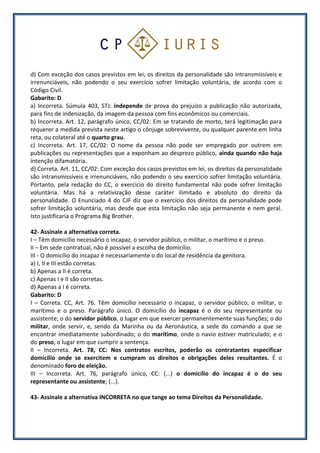 d) Com exceção dos casos previstos em lei, os direitos da personalidade são intransmissíveis e
irrenunciáveis, não podendo o seu exercício sofrer limitação voluntária, de acordo com o
Código Civil.
Gabarito: D
a) Incorreta. Súmula 403, STJ: independe de prova do prejuízo a publicação não autorizada,
para fins de indenização, da imagem da pessoa com fins econômicos ou comerciais.
b) Incorreta. Art. 12, parágrafo único, CC/02: Em se tratando de morto, terá legitimação para
requerer a medida prevista neste artigo o cônjuge sobrevivente, ou qualquer parente em linha
reta, ou colateral até o quarto grau.
c) Incorreta. Art. 17, CC/02: O nome da pessoa não pode ser empregado por outrem em
publicações ou representações que a exponham ao desprezo público, ainda quando não haja
intenção difamatória.
d) Correta. Art. 11, CC/02: Com exceção dos casos previstos em lei, os direitos da personalidade
são intransmissíveis e irrenunciáveis, não podendo o seu exercício sofrer limitação voluntária.
Portanto, pela redação do CC, o exercício do direito fundamental não pode sofrer limitação
voluntária. Mas há a relativização desse caráter ilimitado e absoluto do direito da
personalidade. O Enunciado 4 do CJF diz que o exercício dos direitos da personalidade pode
sofrer limitação voluntária, mas desde que esta limitação não seja permanente e nem geral.
Isto justificaria o Programa Big Brother.
42- Assinale a alternativa correta.
I – Têm domicílio necessário o incapaz, o servidor público, o militar, o marítimo e o preso.
II – Em sede contratual, não é possível a escolha de domicílio.
III - O domicílio do incapaz é necessariamente o do local de residência da genitora.
a) I, II e III estão corretas.
b) Apenas a II é correta.
c) Apenas I e II são corretas.
d) Apenas a I é correta.
Gabarito: D
I – Correta. CC, Art. 76. Têm domicílio necessário o incapaz, o servidor público, o militar, o
marítimo e o preso. Parágrafo único. O domicílio do incapaz é o do seu representante ou
assistente; o do servidor público, o lugar em que exercer permanentemente suas funções; o do
militar, onde servir, e, sendo da Marinha ou da Aeronáutica, a sede do comando a que se
encontrar imediatamente subordinado; o do marítimo, onde o navio estiver matriculado; e o
do preso, o lugar em que cumprir a sentença.
II – Incorreta. Art. 78, CC: Nos contratos escritos, poderão os contratantes especificar
domicílio onde se exercitem e cumpram os direitos e obrigações deles resultantes. É o
denominado foro de eleição.
III – Incorreta. Art. 76, parágrafo único, CC: (...) o domicílio do incapaz é o do seu
representante ou assistente; (...).
43- Assinale a alternativa INCORRETA no que tange ao tema Direitos da Personalidade.
 