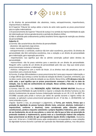 a) Os direitos da personalidade são absolutos, inatos, extrapatrimoniais, impenhoráveis,
imprescritíveis e vitalícios.
b) O Superior Tribunal de Justiça adota a teoria da actio nata quanto ao prazo prescricional
para as ações indenizatórias.
c) O posicionamento do Superior Tribunal de Justiça é no sentido da imprescritibilidade da ação
de indenização por tortura gerada durante o período de ditadura militar.
d) Não é admitida pelo ordenamento jurídico brasileiro forma alguma de restrição aos direitos
da personalidade.
Gabarito: D
a) Correta. São características dos direitos da personalidade:
- absolutos: são oponíveis erga omnes.
- inatos: inerentes à condição humana.
- extrapatrimoniais: o conteúdo, essência não tem valor econômico, pecuniário. Os direitos de
personalidade não têm estimativa econômica, mas a violação a um direito de personalidade
gera indenização, gera reparação pecuniária.
- impenhoráveis: isso significa que não se admite constrição judicial sobre direitos da
personalidade.
- imprescritíveis: não há prazo extintivo para o exercício de um direito de personalidade.
Ninguém sofre a perda de um direito de personalidade pelo não uso. Veja que existe prazo
prescricional para reclamar a indenização.
- vitalícios: extinguem-se com a morte do titular. Já os direitos reais são perpétuos, pois se
transmitem com a morte do titular.
b) Correta. O artigo 206 estabelece o prazo prescricional de 3 anos para requerer indenização, e
o artigo 189 diz que começa a contar da data da violação do direito. É possível, entretanto, que
na data o autor ainda não saiba da violação ao seu direito. Nessa linha, o STJ abraçou a tese da
actio nata, a qual significa que os prazos prescricionais começam a fluir não na data da
violação, mas na data do conhecimento da violação. Nesse sentido, inclusive, é o teor da
súmula 278 do STJ.
c) Correta. Vide STJ, Info. 316. PRESCRIÇÃO. AÇÃO. TORTURA. REGIME MILITAR. Discutiu-se
acerca da prescritibilidade da ação tendente a reparar a violação dos direitos humanos ou dos
direitos fundamentais da pessoa humana (indenização lastreada no art. 8º, § 3º, do ADCT da
CF/1988) causada pela prisão e tortura por delito de opinião durante o regime militar de
exceção, se aplicável o prazo prescricional qüinqüenal do art. 1º do Dec. n. 20.910/1932, tal
como entendeu o juízo
singular. Quanto a isso, ao prosseguir o julgamento, a Turma, por maioria, firmou que a
proteção da dignidade da pessoa humana (direito inato, universal, absoluto, inalienável e
imprescritível, conforme a doutrina), como corroborado pelas cláusulas pétreas
constitucionais, perdura enquanto subsistente a própria República Federativa, pois se cuida
de seu fundamento, de um de seus pilares, e, como tal, não há que se falar em prescrição da
pretensão tendente a implementá-la, quanto mais se a Constituição Federal não estipulou
lapso prescricional ao direito de agir correspondente àquele direito à dignidade. Asseverou
que o art. 14 da Lei n. 9.140/1995 previu ação condenatória correspondente a essas violações
da dignidade humana durante o período de supressão das liberdades públicas, mas não previu
 