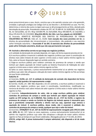prazo prescricional para o caso. Assim, concluiu que a lex specialis convive com a lex generalis,
arredada a aplicação analógica do Código Civil ou do Decreto n. 20.910/1932 ao caso. Por fim,
determinou o retorno dos autos à origem para que se dê prosseguimento ao feito, obstado pela
decretação da prescrição. Precedentes citados do STF: HC 70.389-SP, DJ 10/8/2001; HC 80.031-
RS, DJ 14/12/2001; do STJ: REsp 529.804-PR, DJ 24/5/2004; REsp 449.000-PE, DJ 3/6/2003, e
REsp 379.414-PR, DJ 17/2/2003. REsp 816.209-RJ, Rel. Min. Luiz Fux, julgado em 10/4/2007.
d) Incorreta. ADMITE-SE RESTRIÇÃO DOS DIREITOS DE PERSONALIDADE DE FORMA
VOLUNTÁRIA OU POR LEI. Vide art. 11, CC/02: Com exceção dos casos previstos em lei, os
direitos da personalidade são intransmissíveis e irrenunciáveis, não podendo o seu exercício
sofrer limitação voluntária. + Enunciado 4° da JDC: O exercício dos direitos da personalidade
pode sofrer limitação voluntária, desde que não seja permanente nem geral.
44- Assinale a alternativa correta no que tange aos negócios jurídicos.
a) A validade da declaração de vontade depende, em regra, de forma especial prevista em lei.
b) A escritura pública é essencial à validade dos negócios jurídicos que visem à constituição de
direitos reais sobre imóveis de valor superior a trinta vezes o maior salário mínimo vigente no
País, salvo se houver disposição legal em sentido contrário.
c) Exige-se escritura pública para celebrar contratos de promessa de compra e venda que
tenham por objeto aquisição de imóvel sujeito ao Sistema Financeiro de Habitação de valor
superior a trinta vezes o maior salário mínimo vigente no País.
d) Salvo os casos expressos, a prova exclusivamente testemunhal só se admite nos negócios
jurídicos cujo valor não ultrapasse o décuplo do maior salário mínimo vigente no País ao tempo
em que foram celebrados.
Gabarito: B
a) Incorreta. CC/02, art. 117: A validade da declaração de vontade não dependerá de forma
especial, senão quando a lei expressamente a exigir.
b) Correta. CC/02, art. 108: Não dispondo a lei em contrário, a escritura pública é essencial à
validade dos negócios jurídicos que visem à constituição, transferência, modificação ou
renúncia de direitos reais sobre imóveis de valor superior a trinta vezes o maior salário mínimo
vigente no País.
c) Incorreta. Independentemente do valor, não se exige escritura pública para celebrar
contratos de promessa de compra e venda que tenham por objeto aquisição de imóvel
sujeito ao SFH (artigo 61, Lei 4.380/64). Nos moldes do art. 1717 do CC/02, o registro da
promessa de compra e venda no Cartório de Registro de Imóveis apenas é necessário para
que o promitente comprador obtenha o direito real (ou seja, oponível erga omnes) à
aquisição do imóvel. A escritura pública, desse modo, não é essencial à validade dos
contratos de promessa de compra e venda, qualquer que seja o valor do imóvel.
d) Incorreta. ATENÇÃO!!! O art. 227 do CC/02 foi expressamente revogado pelo CPC/15 (vide
art. 1072, II). Art. 227. Salvo os casos expressos, a prova exclusivamente testemunhal só se
admite nos negócios jurídicos cujo valor não ultrapasse o décuplo do maior salário mínimo
vigente no País ao tempo em que foram celebrados. (Revogado pela Lei n º 13.105, de 2015)
CPC/15, artigo 442: A prova testemunhal é sempre admissível, não dispondo a lei de modo
diverso.
 