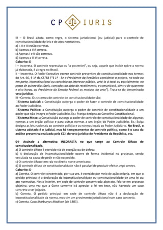 III – O Brasil adota, como regra, o sistema jurisdicional (ou judicial) para o controle de
constitucionalidade de leis e de atos normativos.
a) I, II e III estão corretas.
b) Apenas a II é correta.
c) Apenas I e II são corretas.
d) Apenas a III é correta.
Gabarito: D
I – Incorreta. O controle repressivo ou "a posteriori", ou seja, aquele que incide sobre a norma
já elaborada, é a regra no Brasil.
II – Incorreta. O Poder Executivo exerce controle preventivo de constitucionalidade nos termos
do Art. 66, § 1º da CF/88 (“§ 1º - Se o Presidente da República considerar o projeto, no todo ou
em parte, inconstitucional ou contrário ao interesse público, vetá-lo-á total ou parcialmente, no
prazo de quinze dias úteis, contados da data do recebimento, e comunicará, dentro de quarenta
e oito horas, ao Presidente do Senado Federal os motivos do veto”). Trata-se do denominado
veto jurídico.
III –Correta. Os sistemas de controle de constitucionalidade são:
Sistema Judicial: a Constituição outorga o poder de fazer o controle de constitucionalidade
ao Poder Judiciário.
Sistema Político: a Constituição outorga o poder de controle de constitucionalidade a um
poder que não integra o Poder Judiciário. Ex.: França designa ao Conselho Constitucional.
Sistema Misto: a Constituição outorga o poder de controle de constitucionalidade de algumas
normas a um órgão político e para outras normas a um órgão do Poder Judiciário. Ex.: Suíça
designa as leis nacionais ao controle político e as normas locais ao Poder Judiciário. No Brasil, o
sistema adotado é o judicial, mas há temperamentos de controle político, como é o caso da
análise preventiva realizada pela CCJ, do veto jurídico do Presidente da República, etc.
04- Assinale a alternativa INCORRETA no que tange ao Controle Difuso de
constitucionalidade.
a) O controle difuso é exercido via de exceção ou de defesa.
b) A declaração de inconstitucionalidade ocorre de forma incidental no processo, sendo
veiculada na causa de pedir e não no pedido.
c) O controle difuso tem raiz no direito norte-americano.
d) O controle difuso de constitucionalidade não é passível de produzir efeitos erga omnes.
Gabarito: D
a) Correta. O controle concentrado, por sua vez, é exercido por meio de ação própria, em que o
pedido principal é a declaração da inconstitucionalidade ou constitucionalidade de uma lei ou
ato normativo. Neste ínterim, em sede de controle concentrado abstrato, fala-se em processo
objetivo, uma vez que a Corte somente irá apreciar a lei em tese, não havendo um caso
concreto a ser julgado.
b) Correta. O pedido principal em sede de controle difuso não é a declaração de
inconstitucionalidade da norma, mas sim um provimento jurisdicional num caso concreto.
c) Correta. Caso Marburyvs Madison (de 1803).
 