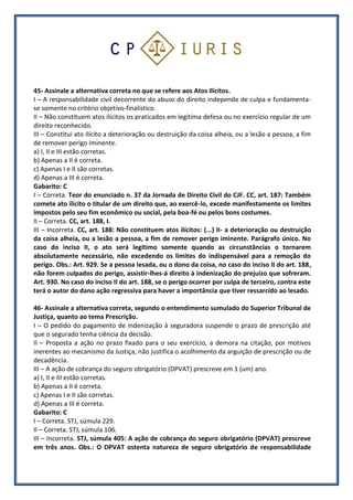 45- Assinale a alternativa correta no que se refere aos Atos Ilícitos.
I – A responsabilidade civil decorrente do abuso do direito independe de culpa e fundamenta-
se somente no critério objetivo-finalístico.
II – Não constituem atos ilícitos os praticados em legítima defesa ou no exercício regular de um
direito reconhecido.
III – Constitui ato ilícito a deterioração ou destruição da coisa alheia, ou a lesão a pessoa, a fim
de remover perigo iminente.
a) I, II e III estão corretas.
b) Apenas a II é correta.
c) Apenas I e II são corretas.
d) Apenas a III é correta.
Gabarito: C
I – Correta. Teor do enunciado n. 37 da Jornada de Direito Civil do CJF. CC, art. 187: Também
comete ato ilícito o titular de um direito que, ao exercê-lo, excede manifestamente os limites
impostos pelo seu fim econômico ou social, pela boa-fé ou pelos bons costumes.
II – Correta. CC, art. 188, I.
III – Incorreta. CC, art. 188: Não constituem atos ilícitos: (...) II- a deterioração ou destruição
da coisa alheia, ou a lesão a pessoa, a fim de remover perigo iminente. Parágrafo único. No
caso do inciso II, o ato será legítimo somente quando as circunstâncias o tornarem
absolutamente necessário, não excedendo os limites do indispensável para a remoção do
perigo. Obs.: Art. 929. Se a pessoa lesada, ou o dono da coisa, no caso do inciso II do art. 188,
não forem culpados do perigo, assistir-lhes-á direito à indenização do prejuízo que sofreram.
Art. 930. No caso do inciso II do art. 188, se o perigo ocorrer por culpa de terceiro, contra este
terá o autor do dano ação regressiva para haver a importância que tiver ressarcido ao lesado.
46- Assinale a alternativa correta, segundo o entendimento sumulado do Superior Tribunal de
Justiça, quanto ao tema Prescrição.
I – O pedido do pagamento de indenização à seguradora suspende o prazo de prescrição até
que o segurado tenha ciência da decisão.
II – Proposta a ação no prazo fixado para o seu exercício, a demora na citação, por motivos
inerentes ao mecanismo da Justiça, não justifica o acolhimento da arguição de prescrição ou de
decadência.
III – A ação de cobrança do seguro obrigatório (DPVAT) prescreve em 1 (um) ano.
a) I, II e III estão corretas.
b) Apenas a II é correta.
c) Apenas I e II são corretas.
d) Apenas a III é correta.
Gabarito: C
I – Correta. STJ, súmula 229.
II – Correta. STJ, súmula 106.
III – Incorreta. STJ, súmula 405: A ação de cobrança do seguro obrigatório (DPVAT) prescreve
em três anos. Obs.: O DPVAT ostenta natureza de seguro obrigatório de responsabilidade
 