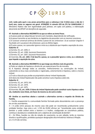 civil, razão pela qual o seu prazo prescritivo para a cobrança é de 3 (três) anos e não de 1
(um) ano, como os seguros em geral. ATENÇÃO! A súmula 470 do STJ foi CANCELADA! O
Ministério Público não tem legitimidade para pleitear, em ação civil pública, a indenização
decorrente do DPVAT em benefício do segurado.
47- Assinale a alternativa INCORRETA no que se refere ao tema Posse.
a) A posse pode ser adquirida por terceiro sem mandato, dependendo de ratificação.
b) A posse transmite-se aos herdeiros ou legatários do possuidor com os mesmos caracteres.
c) O sucessor universal continua de direito a posse do seu antecessor. Já ao sucessor singular é
facultado unir sua posse à do antecessor, para os efeitos legais.
d) É justa a posse, se o possuidor ignora o vício ou o obstáculo que impede a aquisição da coisa.
Gabarito: D
a) Correta. CC, art. 1205, II.
b) Correta. CC, art. 1206. Successio Possessionis.
c) Correta. CC, art. 1207. Successio Possessionis.
d) Incorreta. CC, art. 1201: É de boa-fé a posse, se o possuidor ignora o vício, ou o obstáculo
que impede a aquisição da coisa.
48- Assinale a alternativa INCORRETA no que tange aos direitos reais de garantia.
a) Pode ser objeto de hipoteca o direito de uso especial para fins de moradia.
b) A hipoteca abrange todas as acessões, melhoramentos ou construções do imóvel,
subsistindo os ônus reais constituídos e registrados, anteriormente à hipoteca, sobre o mesmo
imóvel.
c) É nula a cláusula que proíbe ao proprietário alienar imóvel hipotecado.
d) O dono do imóvel hipotecado não pode constituir outra hipoteca sobre ele.
Gabarito: D
a) Correta. CC, art. 1473, VIII.
b) Correta. CC, art. 1474.
c) Correta. CC, art. 1475.
d) Incorreta. CC, art. 1476: O dono do imóvel hipotecado pode constituir outra hipoteca sobre
ele, mediante novo título, em favor do mesmo ou de outro credor.
49- Analise as assertivas abaixo e assinale a alternativa correta a respeito do Direito de
Família.
I – Família anaparental é a comunidade familiar formada pelos descendentes sem a presença
de um dos ascendentes.
II – A união entre pessoas do mesmo sexo não pode ser reconhecida juridicamente como
entidade familiar, haja vista o art. 1.723 do CC/02 afirmar ser “reconhecida como entidade
familiar a união estável entre o homem e a mulher, configurada na convivência pública,
contínua e duradoura e estabelecida com o objetivo de constituição de família”.
III – Os filhos, havidos ou não da relação do casamento, ou por adoção, terão os mesmos
direitos e qualificações, proibidas quaisquer designações discriminatórias relativas à filiação.
a) I, II e III são corretas.
 
