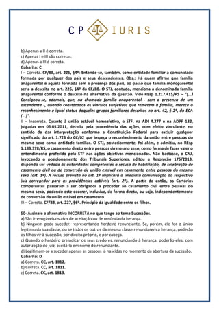 b) Apenas a II é correta.
c) Apenas I e III são corretas.
d) Apenas a III é correta.
Gabarito: C
I – Correta. CF/88, art. 226, §4º: Entende-se, também, como entidade familiar a comunidade
formada por qualquer dos pais e seus descendentes. Obs.: Há quem afirme que família
anaparental é aquela formada sem a presença dos pais, ao passo que família monoparental
seria a descrita no art. 226, §4º da CF/88. O STJ, contudo, menciona a denominada família
anaparental conforme o descrito na alternativa da questão. Vide REsp 1.217.415/RS – “(...)
Consignou-se, ademais, que, na chamada família anaparental - sem a presença de um
ascendente -, quando constatados os vínculos subjetivos que remetem à família, merece o
reconhecimento e igual status daqueles grupos familiares descritos no art. 42, § 2º, do ECA
(...)”.
II – Incorreta. Quanto à união estável homoafetiva, o STF, na ADI 4.277 e na ADPF 132,
julgadas em 05.05.2011, decidiu pela procedência das ações, com efeito vinculante, no
sentido de dar interpretação conforme a Constituição Federal para excluir qualquer
significado do art. 1.723 do CC/02 que impeça o reconhecimento da união entre pessoas do
mesmo sexo como entidade familiar. O STJ, posteriormente, foi além, e admitiu, no REsp
1.183.378/RS, o casamento direto entre pessoas do mesmo sexo, como forma de fazer valer o
entendimento proferido pelo STF nas ações objetivas mencionadas. Não bastasse, o CNJ,
invocando o posicionamento dos Tribunais Superiores, editou a Resolução 175/2013,
dispondo ser vedada às autoridades competentes a recusa de habilitação, de celebração de
casamento civil ou de conversão de união estável em casamento entre pessoas do mesmo
sexo (art. 1º). A recusa prevista no art. 1º implicará a imediata comunicação ao respectivo
juiz corregedor para as providências cabíveis (art. 2º). A partir de então, os Cartórios
competentes passaram a ser obrigados a proceder ao casamento civil entre pessoas do
mesmo sexo, podendo este ocorrer, inclusive, de forma direta, ou seja, independentemente
de conversão da união estável em casamento.
III – Correta. CF/88, art. 227, §6º. Princípio da igualdade entre os filhos.
50- Assinale a alternativa INCORRETA no que tange ao tema Sucessões.
a) São irrevogáveis os atos de aceitação ou de renúncia da herança.
b) Ninguém pode suceder, representando herdeiro renunciante. Se, porém, ele for o único
legítimo da sua classe, ou se todos os outros da mesma classe renunciarem a herança, poderão
os filhos vir à sucessão, por direito próprio, e por cabeça.
c) Quando o herdeiro prejudicar os seus credores, renunciando à herança, poderão eles, com
autorização do juiz, aceitá-la em nome do renunciante.
d) Legitimam-se a suceder apenas as pessoas já nascidas no momento da abertura da sucessão.
Gabarito: D
a) Correta. CC, art. 1812.
b) Correta. CC, art. 1811.
c) Correta. CC, art. 1813.
 