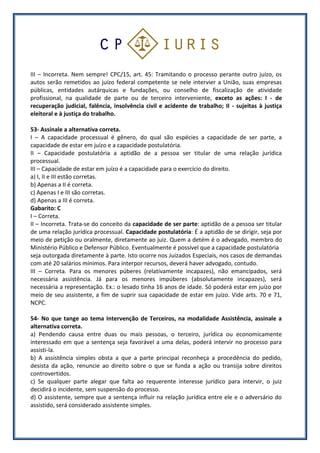 III – Incorreta. Nem sempre! CPC/15, art. 45: Tramitando o processo perante outro juízo, os
autos serão remetidos ao juízo federal competente se nele intervier a União, suas empresas
públicas, entidades autárquicas e fundações, ou conselho de fiscalização de atividade
profissional, na qualidade de parte ou de terceiro interveniente, exceto as ações: I - de
recuperação judicial, falência, insolvência civil e acidente de trabalho; II - sujeitas à justiça
eleitoral e à justiça do trabalho.
53- Assinale a alternativa correta.
I – A capacidade processual é gênero, do qual são espécies a capacidade de ser parte, a
capacidade de estar em juízo e a capacidade postulatória.
II – Capacidade postulatória a aptidão de a pessoa ser titular de uma relação jurídica
processual.
III – Capacidade de estar em juízo é a capacidade para o exercício do direito.
a) I, II e III estão corretas.
b) Apenas a II é correta.
c) Apenas I e III são corretas.
d) Apenas a III é correta.
Gabarito: C
I – Correta.
II – Incorreta. Trata-se do conceito da capacidade de ser parte: aptidão de a pessoa ser titular
de uma relação jurídica processual. Capacidade postulatória: É a aptidão de se dirigir, seja por
meio de petição ou oralmente, diretamente ao juiz. Quem a detém é o advogado, membro do
Ministério Público e Defensor Público. Eventualmente é possível que a capacidade postulatória
seja outorgada diretamente à parte. Isto ocorre nos Juizados Especiais, nos casos de demandas
com até 20 salários mínimos. Para interpor recursos, deverá haver advogado, contudo.
III – Correta. Para os menores púberes (relativamente incapazes), não emancipados, será
necessária assistência. Já para os menores impúberes (absolutamente incapazes), será
necessária a representação. Ex.: o lesado tinha 16 anos de idade. Só poderá estar em juízo por
meio de seu assistente, a fim de suprir sua capacidade de estar em juízo. Vide arts. 70 e 71,
NCPC.
54- No que tange ao tema Intervenção de Terceiros, na modalidade Assistência, assinale a
alternativa correta.
a) Pendendo causa entre duas ou mais pessoas, o terceiro, jurídica ou economicamente
interessado em que a sentença seja favorável a uma delas, poderá intervir no processo para
assisti-la.
b) A assistência simples obsta a que a parte principal reconheça a procedência do pedido,
desista da ação, renuncie ao direito sobre o que se funda a ação ou transija sobre direitos
controvertidos.
c) Se qualquer parte alegar que falta ao requerente interesse jurídico para intervir, o juiz
decidirá o incidente, sem suspensão do processo.
d) O assistente, sempre que a sentença influir na relação jurídica entre ele e o adversário do
assistido, será considerado assistente simples.
 