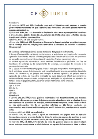 Gabarito: C
a) Incorreta. NCPC, art. 119: Pendendo causa entre 2 (duas) ou mais pessoas, o terceiro
juridicamente interessado em que a sentença seja favorável a uma delas poderá intervir no
processo para assisti-la.
b) Incorreta. NCPC, art. 122: A assistência simples não obsta a que a parte principal reconheça
a procedência do pedido, desista da ação, renuncie ao direito sobre o que se funda a ação ou
transija sobre direitos controvertidos.
c) Correta. NCPC, art. 120, parágrafo único.
d) Incorreta. NCPC, art. 124: Considera-se litisconsorte da parte principal o assistente sempre
que a sentença influir na relação jurídica entre ele e o adversário do assistido. – assistência
litisconsorcial.
55- Assinale a alternativa correta acerca do recurso de Agravo de Instrumento.
I- As questões resolvidas na fase de conhecimento, se a decisão a seu respeito não comportar
agravo de instrumento, não são cobertas pela preclusão e devem ser suscitadas em preliminar
de apelação, eventualmente interposta contra a decisão final, ou nas contrarrazões.
II- Caberá agravo de instrumento contra decisões interlocutórias proferidas na fase de
liquidação de sentença ou de cumprimento de sentença, no processo de execução e no
processo de inventário.
III- O agravo de instrumento será julgado antes da apelação interposta no mesmo processo.
IV- A petição de agravo de instrumento será instruída obrigatoriamente, com cópias da petição
inicial, da contestação, da petição que ensejou a decisão agravada, da própria decisão
agravada, da certidão da respectiva intimação ou outro documento oficial que comprove a
tempestividade e das procurações outorgadas aos advogados do agravante e do agravado. Na
falta da cópia de peça obrigatória, deverá o relator inadmitir de plano o recurso.
Estão corretas:
a) I, II, III e IV.
b) I, II e III.
c) I e III.
d) II e IV.
Gabarito: B
I- Correta. CPC, art. 1009, §1º: As questões resolvidas na fase de conhecimento, se a decisão a
seu respeito não comportar agravo de instrumento, não são cobertas pela preclusão e devem
ser suscitadas em preliminar de apelação, eventualmente interposta contra a decisão final,
ou nas contrarrazões. §2o Se as questões referidas no §1o forem suscitadas em
contrarrazões, o recorrente será intimado para, em 15 (quinze) dias, manifestar-se a respeito
delas.
II- Correta. CPC, art. 1015, parágrafo único.
III- Correta. CPC, art. 946, caput: O agravo de instrumento será julgado antes da apelação
interposta no mesmo processo. Parágrafo único. Se ambos os recursos de que trata o caput
houverem de ser julgados na mesma sessão, terá precedência o agravo de instrumento.
IV-Incorreta. CPC, art. 1017, §3º: Na falta da cópia de qualquer peça ou no caso de algum
outro vício que comprometa a admissibilidade do agravo de instrumento, deve o relator
 