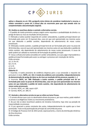 aplicar o disposto no art. 932, parágrafo único (Antes de considerar inadmissível o recurso, o
relator concederá o prazo de 5 (cinco) dias ao recorrente para que seja sanado vício ou
complementada a documentação exigível).
56- Analise as assertivas abaixo e assinale a alternativa correta.
I- O pedido de tutela provisória sempre exigirá como requisitos a probabilidade do direito e o
perigo de dano ou risco ao resultado útil do processo.
II- Efetivada a tutela cautelar requerida em caráter antecedente, o pedido principal deverá ser
formulado pelo autor em 15 (quinze) dias, caso em que será apresentado nos mesmos autos
em que deduzido o pedido cautelar, dependendo do adiantamento de novas custas
processuais.
III- Efetivada a tutela cautelar, o pedido principal terá de ser formulado pelo autor no prazo de
30 (trinta) dias, caso em que será apresentado nos mesmos autos em que deduzido o pedido de
tutela cautelar, não dependendo do adiantamento de novas custas processuais. A causa de
pedir poderá ser aditada no momento de formulação do pedido principal.
IV- Cessa a eficácia da tutela concedida em caráter antecedente, se o juiz julgar improcedente o
pedido principal formulado pelo autor ou extinguir o processo sem resolução de mérito.
Estão corretas:
a) I, II, III e IV.
b) I, II e III.
c) I e III.
d) III e IV.
Gabarito: D
I- Incorreta. A tutela provisória de evidência dispensa para a sua concessão o requisito do
periculum in mora. NCPC, art. 311: A tutela da evidência será concedida, independentemente
da demonstração de perigo de dano ou de risco ao resultado útil do processo, quando: (...)
II- Incorreta. NCPC, art. 308: Efetivada a tutela cautelar, o pedido principal terá de ser
formulado pelo autor no prazo de 30 (trinta) dias, caso em que será apresentado nos mesmos
autos em que deduzido o pedido de tutela cautelar, não dependendo do adiantamento de
novas custas processuais.
III- Correta. NCPC, art. 308, caput e §2º.
IV- Correta. NCPC, art. 309, III.
57- Assinale a alternativa correta no que se refere ao tema Provas.
I- É correto afirmar que o juiz é o destinatário direto da prova e, por esse motivo, pode indeferir
as provas e as diligências inúteis ou meramente protelatórias.
II- Ao juiz não se deve reconhecer poderes de iniciativa instrutória, haja vista sua posição de
imparcialidade no processo.
III- O juiz apreciará a prova constante dos autos, independentemente do sujeito que a tiver
promovido. Trata-se da positivação do princípio da comunhão da prova.
IV- O Código de Processo Civil de 2015 prevê, expressamente, a teoria da distribuição dinâmica
do ônus da prova.
Estão corretas:
 
