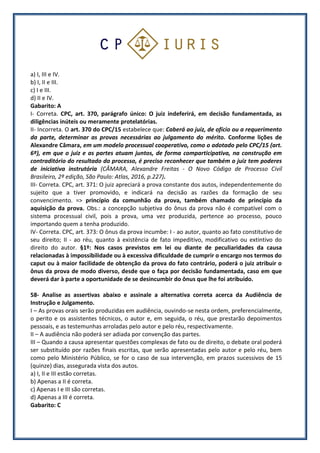 a) I, III e IV.
b) I, II e III.
c) I e III.
d) II e IV.
Gabarito: A
I- Correta. CPC, art. 370, parágrafo único: O juiz indeferirá, em decisão fundamentada, as
diligências inúteis ou meramente protelatórias.
II- Incorreta. O art. 370 do CPC/15 estabelece que: Caberá ao juiz, de ofício ou a requerimento
da parte, determinar as provas necessárias ao julgamento do mérito. Conforme lições de
Alexandre Câmara, em um modelo processual cooperativo, como o adotado pelo CPC/15 (art.
6º), em que o juiz e as partes atuam juntos, de forma comparticipativa, na construção em
contraditório do resultado do processo, é preciso reconhecer que também o juiz tem poderes
de iniciativa instrutória (CÂMARA, Alexandre Freitas - O Novo Código de Processo Civil
Brasileiro, 2ª edição, São Paulo: Atlas, 2016, p.227).
III- Correta. CPC, art. 371: O juiz apreciará a prova constante dos autos, independentemente do
sujeito que a tiver promovido, e indicará na decisão as razões da formação de seu
convencimento. => princípio da comunhão da prova, também chamado de princípio da
aquisição da prova. Obs.: a concepção subjetiva do ônus da prova não é compatível com o
sistema processual civil, pois a prova, uma vez produzida, pertence ao processo, pouco
importando quem a tenha produzido.
IV- Correta. CPC, art. 373: O ônus da prova incumbe: I - ao autor, quanto ao fato constitutivo de
seu direito; II - ao réu, quanto à existência de fato impeditivo, modificativo ou extintivo do
direito do autor. §1º: Nos casos previstos em lei ou diante de peculiaridades da causa
relacionadas à impossibilidade ou à excessiva dificuldade de cumprir o encargo nos termos do
caput ou à maior facilidade de obtenção da prova do fato contrário, poderá o juiz atribuir o
ônus da prova de modo diverso, desde que o faça por decisão fundamentada, caso em que
deverá dar à parte a oportunidade de se desincumbir do ônus que lhe foi atribuído.
58- Analise as assertivas abaixo e assinale a alternativa correta acerca da Audiência de
Instrução e Julgamento.
I – As provas orais serão produzidas em audiência, ouvindo-se nesta ordem, preferencialmente,
o perito e os assistentes técnicos, o autor e, em seguida, o réu, que prestarão depoimentos
pessoais, e as testemunhas arroladas pelo autor e pelo réu, respectivamente.
II – A audiência não poderá ser adiada por convenção das partes.
III – Quando a causa apresentar questões complexas de fato ou de direito, o debate oral poderá
ser substituído por razões finais escritas, que serão apresentadas pelo autor e pelo réu, bem
como pelo Ministério Público, se for o caso de sua intervenção, em prazos sucessivos de 15
(quinze) dias, assegurada vista dos autos.
a) I, II e III estão corretas.
b) Apenas a II é correta.
c) Apenas I e III são corretas.
d) Apenas a III é correta.
Gabarito: C
 