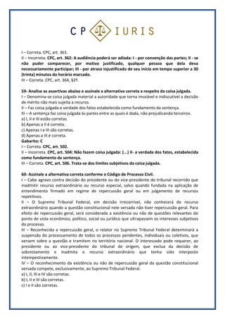 I – Correta. CPC, art. 361.
II – Incorreta. CPC, art. 362: A audiência poderá ser adiada: I - por convenção das partes; II - se
não puder comparecer, por motivo justificado, qualquer pessoa que dela deva
necessariamente participar; III - por atraso injustificado de seu início em tempo superior a 30
(trinta) minutos do horário marcado.
III – Correta. CPC, art. 364, §2º.
59- Analise as assertivas abaixo e assinale a alternativa correta a respeito da coisa julgada.
I – Denomina-se coisa julgada material a autoridade que torna imutável e indiscutível a decisão
de mérito não mais sujeita a recurso.
II – Faz coisa julgada a verdade dos fatos estabelecida como fundamento da sentença.
III – A sentença faz coisa julgada às partes entre as quais é dada, não prejudicando terceiros.
a) I, II e III estão corretas.
b) Apenas a II é correta.
c) Apenas I e III são corretas.
d) Apenas a III é correta.
Gabarito: C
I – Correta. CPC, art. 502.
II – Incorreta. CPC, art. 504: Não fazem coisa julgada: (...) II- a verdade dos fatos, estabelecida
como fundamento da sentença.
III – Correta. CPC, art. 506. Trata-se dos limites subjetivos da coisa julgada.
60- Assinale a alternativa correta conforme o Código de Processo Civil.
I – Cabe agravo contra decisão do presidente ou do vice-presidente do tribunal recorrido que
inadmitir recurso extraordinário ou recurso especial, salvo quando fundada na aplicação de
entendimento firmado em regime de repercussão geral ou em julgamento de recursos
repetitivos.
II – O Supremo Tribunal Federal, em decisão irrecorrível, não conhecerá do recurso
extraordinário quando a questão constitucional nele versada não tiver repercussão geral. Para
efeito de repercussão geral, será considerada a existência ou não de questões relevantes do
ponto de vista econômico, político, social ou jurídico que ultrapassem os interesses subjetivos
do processo.
III – Reconhecida a repercussão geral, o relator no Supremo Tribunal Federal determinará a
suspensão do processamento de todos os processos pendentes, individuais ou coletivos, que
versem sobre a questão e tramitem no território nacional. O interessado pode requerer, ao
presidente ou ao vice-presidente do tribunal de origem, que exclua da decisão de
sobrestamento e inadmita o recurso extraordinário que tenha sido interposto
intempestivamente.
IV – O reconhecimento da existência ou não de repercussão geral da questão constitucional
versada compete, exclusivamente, ao Supremo Tribunal Federal.
a) I, II, III e IV são corretas.
b) I, II e III são corretas.
c) I e II são corretas.
 