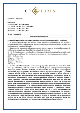 d) Apenas a III é correta.
Gabarito: A
I – Correta. CPC, art. 1042, caput.
II – Correta. CPC, art. 1035, caput e §1º.
III - Correta. CPC, art. 1035, §6º.
IV - Correta. CPC, art. 1035, §2º.
Grupo Temático IV
DIREITO MATERIAL COLETIVO
61- Assinale a alternativa correta a respeito dos Direitos Humanos sob a ótica geracional.
I – A primeira geração trata dos direitos civis e políticos. A titularidade de tais direitos é
atribuída ao indivíduo, razão pela qual são conhecidos como direitos individuais, os quais têm
por fundamento a ideia de liberdade.
II – Os direitos de segunda geração apareceram em primeiro lugar na Constituição mexicana de
1917 e na Constituição alemã de 1919 (Constituição de Weimar).
III – Os direitos de terceira geração são, em linhas gerais, de titularidade da humanidade e são
classificados como difusos. Têm por fundamento a ideia de fraternidade e de solidariedade.
a) I, II e III são corretas.
b) Apenas a II é correta.
c) I e II são corretas.
d) Apenas a III é correta.
Gabarito: A
I – Correta. A divisão dos direitos humanos em gerações foi idealizada por Karel Vasak. Vale
frisar que tal análise perde um pouco de seu sentido quando o enfoque recai sobre países
ditos novos, como o Brasil e a Austrália, pois a maioria dos tipos de direito humanos foram
reconhecidos, logo disciplinados, de uma só vez em suas respectivas Constituições (...) quando
a análise leva em conta os países europeus, por exemplo, entende-se muito bem que o
reconhecimento dos direitos humanos é um processo que perpassa vários séculos. Assim, os
direitos civis apareceram no século XVIII para garantir a liberdade do indivíduo perante o
Estado (opressor). Essa maior liberdade permitiu uma atuação mais ativa por parte das
pessoas, o que eclodiu no reconhecimento dos direitos políticos no século XIX, ou seja, esse
direito, antes exclusivo de poucos, foi estendido para grande parcela da população masculina,
incluindo os trabalhadores. E o exercício desses direitos políticos, sobretudo pela classe
trabalhadora, permitiu a constituição dos direitos sociais no século XX (MARSHALL, Thomas.
Cidadania, classe social e status. Rio de Janeiro: Zahar, 1967, p. 57 a 114). A primeira geração
trata dos direitos civis (liberdades individuais) e políticos. A titularidade de tais direitos é
atribuída ao indivíduo, razão pela qual são conhecidos como direitos individuais, os quais têm
por fundamento a ideia de liberdade. Sobre os direitos de liberdade, faz-se interessante
verificar que a sua defesa foi feita, sobretudo, pelos EUA, sob a perspectiva liberal dos
direitos humanos, consagrados no Pacto Internacional de Direitos Civis e Políticos.
 