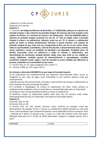 c) Apenas II e III são corretas.
d) Apenas a III é correta.
Gabarito: C
I – Incorreta. No Código de Menores do Brasil (Dec. n.º 5.083/1926), adotava-se a doutrina da
situação irregular e não a doutrina da proteção integral. Os menores não eram tratados como
sujeitos de direitos. Já o Estatuto da Criança e do Adolescente - ECA (Lei 8.069/90) adota a
doutrina da proteção integral, prevendo em seu art. 1º: Esta Lei dispõe sobre a proteção
integral à criança e ao adolescente. Ademais, prevê seu art. 3º: A criança e o adolescente
gozam de todos os direitos fundamentais inerentes à pessoa humana, sem prejuízo da
proteção integral de que trata esta Lei, assegurando-se-lhes, por lei ou por outros meios,
todas as oportunidades e facilidades, a fim de lhes facultar o desenvolvimento físico, mental,
moral, espiritual e social, em condições de liberdade e de dignidade. Parágrafo único. Os
direitos enunciados nesta Lei aplicam-se a todas as crianças e adolescentes, sem
discriminação de nascimento, situação familiar, idade, sexo, raça, etnia ou cor, religião ou
crença, deficiência, condição pessoal de desenvolvimento e aprendizagem, condição
econômica, ambiente social, região e local de moradia ou outra condição que diferencie as
pessoas, as famílias ou a comunidade em que vivem.
II – Correta. ECA, art. 4º, caput, parágrafo único, alínea “c”.
III – Correta. CF/88, art. 227, caput e §3º, II.
64- Assinale a alternativa INCORRETA no que tange à Prevenção Especial.
a) Os responsáveis por estabelecimentos que explorem comercialmente bilhar, sinuca ou
congênere ou por casas de jogos, assim entendidas as que realizem apostas, ainda que
eventualmente.
cuidarão para que não seja permitida a entrada e a permanência de crianças e adolescentes no
local, afixando aviso para orientação do público.
b) É proibida a hospedagem de criança ou adolescente em hotel, motel, pensão ou
estabelecimento congênere, salvo se autorizado ou acompanhado pelos pais ou responsável.
c) Configura crime a venda de bebida alcoólica a criança ou adolescente.
d) Nenhuma criança ou adolescente poderá viajar para fora da comarca onde reside,
desacompanhado dos pais ou responsável, sem expressa autorização judicial.
Gabarito: D
a) Correta. ECA, art. 80.
b) Correta. ECA, art. 82.
c) Correta. ECA, art. 243: Vender, fornecer, servir, ministrar ou entregar, ainda que
gratuitamente, de qualquer forma, a criança ou a adolescente, bebida alcoólica ou, sem justa
causa, outros produtos cujos componentes possam causar dependência física ou psíquica: Pena
- detenção de 2 (dois) a 4 (quatro) anos, e multa, se o fato não constitui crime mais grave.
(Redação dada pela Lei nº 13.106, de 2015) Observação: Compare a redação anterior com a
atual:
ANTERIOR ATUAL
 