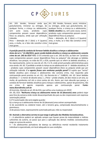 Art. 243. Vender, fornecer ainda que
gratuitamente, ministrar ou entregar, de
qualquer forma, a criança ou adolescente,
sem justa causa, produtos cujos
componentes possam causar dependência
física ou psíquica, ainda que por utilização
indevida:
Pena – detenção de 2 (dois) a 4 (quatro)
anos, e multa, se o fato não constitui crime
mais grave.
Art. 243. Vender, fornecer, servir, ministrar
ou entregar, ainda que gratuitamente, de
qualquer forma, a criança ou a adolescente,
bebida alcoólica ou, sem justa causa, outros
produtos cujos componentes possam causar
dependência física ou psíquica:
Pena – detenção, de 2 (dois) a 4 (quatro)
anos, e multa, se o fato não constitui crime
mais grave.
A punição penal da conduta de fornecer bebida alcoólica a crianças e adolescentes
Antes da Lei n.° 13.106/2015, quem vendia bebida alcoólica a criança ou adolescente cometia
crime do art. 243 do ECA? NÃO. O STJ entendia que o art. 243 do ECA, ao falar em “produtos
cujos componentes possam causar dependência física ou psíquica” não abrangia as bebidas
alcoólicas. Isso porque, na visão do STJ, o ECA, quando quis se referir às bebidas alcoólicas, o
fez expressamente, como no caso do art. 81, II e III, onde prevê punições administrativas para
essa venda: Art. 81. É proibida a venda à criança ou ao adolescente de: II - bebidas alcoólicas; III
- produtos cujos componentes possam causar dependência física ou psíquica ainda que por
utilização indevida. E o agente ficava sem nenhuma punição penal? O sujeito que “servia”
bebida alcoólica para crianças e adolescentes não cometia crime, mas respondia pela
contravenção penal prevista no art. 63, I do Decreto-lei n.° 3.688/41: Art. 63. Servir bebidas
alcoólicas: I – a menor de dezoito anos; (...) Pena – prisão simples, de dois meses a um ano, ou
multa, de quinhentos mil réis a cinco contos de réis. Assim, por mais absurdo que pareça, a
conduta de fornecer bebidas alcoólicas para crianças e adolescentes, apesar de gravíssima, não
era crime. O agente respondia apenas por contravenção penal. Fonte:
www.dizerodireito.com.br
d) Incorreta. Atenção ao art. 83 do ECA, que sofreu uma mudança em 2019!
Art. 83, ECA: “Nenhuma criança ou adolescente menor de 16 (dezesseis) anos poderá viajar
para fora da comarca onde reside desacompanhado dos pais ou dos responsáveis sem expressa
autorização judicial.
§ 1º A autorização não será exigida quando:
b) a criança ou o adolescente menor de 16 (dezesseis) anos estiver acompanhado:
1) de ascendente ou colateral maior, até o terceiro grau, comprovado documentalmente o
parentesco;
2) de pessoa maior, expressamente autorizada pelo pai, mãe ou responsável.
65- Assinale a alternativa correta no que tange à aplicação das Medidas Socioeducativas.
I – A advertência poderá ser aplicada sempre que houver prova da materialidade e indícios
suficientes da autoria, ao passo que para a aplicação das demais medidas socioeducativas
exige-se a prova da autoria.
II – Os adolescentes portadores de doença ou deficiência mental receberão tratamento
individual e especializado, em local adequado às suas condições.
 
