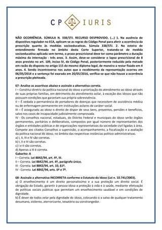 NÃO OCORRÊNCIA. SÚMULA N. 338/STJ. RECURSO DESPROVIDO. (...) 1. Na ausência de
dispositivo regulador no ECA, aplicam-se as regras do Código Penal para aferir a ocorrência da
prescrição quanto às medidas socioeducativas. Súmula 338/STJ. 2. Na esteira de
entendimento firmado no âmbito desta Corte Superior, tratando-se de medida
socioeducativa aplicada sem termo, o prazo prescricional deve ter como parâmetro a duração
máxima da internação - três anos. 3. Assim, deve-se considerar o lapso prescricional de 8
anos previsto no art. 109, inciso IV, do Código Penal, posteriormente reduzido pela metade
em razão do disposto no artigo 115 do mesmo diploma legal, de maneira a restar fixado em 4
anos. 4. Sendo incontroverso nos autos que o recebimento da representação ocorreu em
06/05/2014 e a sentença foi exarada em 20/05/2016, verifica-se que não houve a ocorrência
a prescrição pleiteada.
67- Analise as assertivas abaixo e assinale a alternativa correta.
I – Constitui diretriz da política nacional do idoso a priorização do atendimento ao idoso através
de suas próprias famílias, em detrimento do atendimento asilar, à exceção dos idosos que não
possuam condições que garantam sua própria sobrevivência.
II – É vedada a permanência de portadores de doenças que necessitem de assistência médica
ou de enfermagem permanente em instituições asilares de caráter social.
III – É assegurado ao idoso o direito de dispor de seus bens, proventos, pensões e benefícios,
salvo nos casos de incapacidade judicialmente comprovada.
IV - Os conselhos nacional, estaduais, do Distrito Federal e municipais do idoso serão órgãos
permanentes, paritários e deliberativos, compostos por igual número de representantes dos
órgãos e entidades públicas e de organizações representativas da sociedade civil ligadas à área.
Compete aos citados Conselhos a supervisão, o acompanhamento, a fiscalização e a avaliação
da política nacional do idoso, no âmbito das respectivas instâncias político-administrativas.
a) I, II, III e IV são corretas.
b) I, II e III são corretas.
c) I e II são corretas.
d) Apenas a III é correta.
Gabarito: A
I – Correta. Lei 8842/94, art. 4º, III.
II – Correta. Lei 8842/94, art. 4º, parágrafo único.
III - Correta. Lei 8842/94, art. 10, §1º.
IV - Correta. Lei 8842/94, arts. 6º e 7º.
68- Assinale a alternativa INCORRETA conforme o Estatuto do Idoso (Lei n. 10.741/2003).
a) O envelhecimento é um direito personalíssimo e a sua proteção um direito social. É
obrigação do Estado, garantir à pessoa idosa a proteção à vida e à saúde, mediante efetivação
de políticas sociais públicas que permitam um envelhecimento saudável e em condições de
dignidade.
b) É dever de todos zelar pela dignidade do idoso, colocando-o a salvo de qualquer tratamento
desumano, violento, aterrorizante, vexatório ou constrangedor.
 