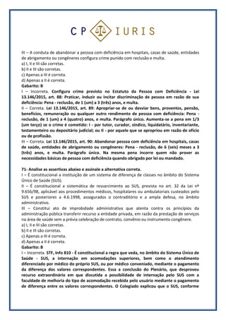 III – A conduta de abandonar a pessoa com deficiência em hospitais, casas de saúde, entidades
de abrigamento ou congêneres configura crime punido com reclusão e multa.
a) I, II e III são corretas.
b) II e III são corretas.
c) Apenas a III é correta.
d) Apenas a II é correta.
Gabarito: B
I – Incorreta. Configura crime previsto no Estatuto da Pessoa com Deficiência - Lei
13.146/2015, art. 88: Praticar, induzir ou incitar discriminação de pessoa em razão de sua
deficiência: Pena - reclusão, de 1 (um) a 3 (três) anos, e multa.
II – Correta. Lei 13.146/2015, art. 89: Apropriar-se de ou desviar bens, proventos, pensão,
benefícios, remuneração ou qualquer outro rendimento de pessoa com deficiência: Pena -
reclusão, de 1 (um) a 4 (quatro) anos, e multa. Parágrafo único. Aumenta-se a pena em 1/3
(um terço) se o crime é cometido: I - por tutor, curador, síndico, liquidatário, inventariante,
testamenteiro ou depositário judicial; ou II - por aquele que se apropriou em razão de ofício
ou de profissão.
III – Correta. Lei 13.146/2015, art. 90: Abandonar pessoa com deficiência em hospitais, casas
de saúde, entidades de abrigamento ou congêneres: Pena - reclusão, de 6 (seis) meses a 3
(três) anos, e multa. Parágrafo único. Na mesma pena incorre quem não prover as
necessidades básicas de pessoa com deficiência quando obrigado por lei ou mandado.
71- Analise as assertivas abaixo e assinale a alternativa correta.
I – É constitucional a instituição de um sistema de diferença de classes no âmbito do Sistema
Único de Saúde (SUS).
II – É constitucional a sistemática de ressarcimento ao SUS, prevista no art. 32 da Lei nº
9.656/98, aplicável aos procedimentos médicos, hospitalares ou ambulatoriais custeados pelo
SUS e posteriores a 4.6.1998, assegurados o contraditório e a ampla defesa, no âmbito
administrativo.
III – Constitui ato de improbidade administrativa que atenta contra os princípios da
administração pública transferir recurso a entidade privada, em razão da prestação de serviços
na área de saúde sem a prévia celebração de contrato, convênio ou instrumento congênere.
a) I, II e III são corretas.
b) II e III são corretas.
c) Apenas a III é correta.
d) Apenas a II é correta.
Gabarito: B
I – Incorreta. STF, Info 810 - É constitucional a regra que veda, no âmbito do Sistema Único de
Saúde - SUS, a internação em acomodações superiores, bem como o atendimento
diferenciado por médico do próprio SUS, ou por médico conveniado, mediante o pagamento
da diferença dos valores correspondentes. Essa a conclusão do Plenário, que desproveu
recurso extraordinário em que discutida a possibilidade de internação pelo SUS com a
faculdade de melhoria do tipo de acomodação recebida pelo usuário mediante o pagamento
de diferença entre os valores correspondentes. O Colegiado explicou que o SUS, conforme
 
