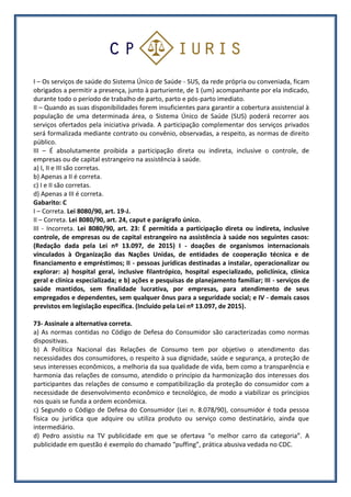 I – Os serviços de saúde do Sistema Único de Saúde - SUS, da rede própria ou conveniada, ficam
obrigados a permitir a presença, junto à parturiente, de 1 (um) acompanhante por ela indicado,
durante todo o período de trabalho de parto, parto e pós-parto imediato.
II – Quando as suas disponibilidades forem insuficientes para garantir a cobertura assistencial à
população de uma determinada área, o Sistema Único de Saúde (SUS) poderá recorrer aos
serviços ofertados pela iniciativa privada. A participação complementar dos serviços privados
será formalizada mediante contrato ou convênio, observadas, a respeito, as normas de direito
público.
III – É absolutamente proibida a participação direta ou indireta, inclusive o controle, de
empresas ou de capital estrangeiro na assistência à saúde.
a) I, II e III são corretas.
b) Apenas a II é correta.
c) I e II são corretas.
d) Apenas a III é correta.
Gabarito: C
I – Correta. Lei 8080/90, art. 19-J.
II – Correta. Lei 8080/90, art. 24, caput e parágrafo único.
III - Incorreta. Lei 8080/90, art. 23: É permitida a participação direta ou indireta, inclusive
controle, de empresas ou de capital estrangeiro na assistência à saúde nos seguintes casos:
(Redação dada pela Lei nº 13.097, de 2015) I - doações de organismos internacionais
vinculados à Organização das Nações Unidas, de entidades de cooperação técnica e de
financiamento e empréstimos; II - pessoas jurídicas destinadas a instalar, operacionalizar ou
explorar: a) hospital geral, inclusive filantrópico, hospital especializado, policlínica, clínica
geral e clínica especializada; e b) ações e pesquisas de planejamento familiar; III - serviços de
saúde mantidos, sem finalidade lucrativa, por empresas, para atendimento de seus
empregados e dependentes, sem qualquer ônus para a seguridade social; e IV - demais casos
previstos em legislação específica. (Incluído pela Lei nº 13.097, de 2015).
73- Assinale a alternativa correta.
a) As normas contidas no Código de Defesa do Consumidor são caracterizadas como normas
dispositivas.
b) A Política Nacional das Relações de Consumo tem por objetivo o atendimento das
necessidades dos consumidores, o respeito à sua dignidade, saúde e segurança, a proteção de
seus interesses econômicos, a melhoria da sua qualidade de vida, bem como a transparência e
harmonia das relações de consumo, atendido o princípio da harmonização dos interesses dos
participantes das relações de consumo e compatibilização da proteção do consumidor com a
necessidade de desenvolvimento econômico e tecnológico, de modo a viabilizar os princípios
nos quais se funda a ordem econômica.
c) Segundo o Código de Defesa do Consumidor (Lei n. 8.078/90), consumidor é toda pessoa
física ou jurídica que adquire ou utiliza produto ou serviço como destinatário, ainda que
intermediário.
d) Pedro assistiu na TV publicidade em que se ofertava “o melhor carro da categoria”. A
publicidade em questão é exemplo do chamado “puffing”, prática abusiva vedada no CDC.
 