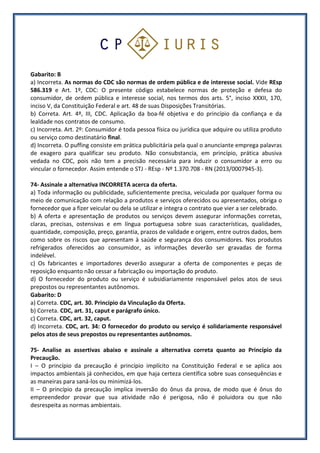 Gabarito: B
a) Incorreta. As normas do CDC são normas de ordem pública e de interesse social. Vide REsp
586.319 e Art. 1º, CDC: O presente código estabelece normas de proteção e defesa do
consumidor, de ordem pública e interesse social, nos termos dos arts. 5°, inciso XXXII, 170,
inciso V, da Constituição Federal e art. 48 de suas Disposições Transitórias.
b) Correta. Art. 4º, III, CDC. Aplicação da boa-fé objetiva e do princípio da confiança e da
lealdade nos contratos de consumo.
c) Incorreta. Art. 2º: Consumidor é toda pessoa física ou jurídica que adquire ou utiliza produto
ou serviço como destinatário final.
d) Incorreta. O puffing consiste em prática publicitária pela qual o anunciante emprega palavras
de exagero para qualificar seu produto. Não consubstancia, em princípio, prática abusiva
vedada no CDC, pois não tem a precisão necessária para induzir o consumidor a erro ou
vincular o fornecedor. Assim entende o STJ - REsp - Nº 1.370.708 - RN (2013/0007945-3).
74- Assinale a alternativa INCORRETA acerca da oferta.
a) Toda informação ou publicidade, suficientemente precisa, veiculada por qualquer forma ou
meio de comunicação com relação a produtos e serviços oferecidos ou apresentados, obriga o
fornecedor que a fizer veicular ou dela se utilizar e integra o contrato que vier a ser celebrado.
b) A oferta e apresentação de produtos ou serviços devem assegurar informações corretas,
claras, precisas, ostensivas e em língua portuguesa sobre suas características, qualidades,
quantidade, composição, preço, garantia, prazos de validade e origem, entre outros dados, bem
como sobre os riscos que apresentam à saúde e segurança dos consumidores. Nos produtos
refrigerados oferecidos ao consumidor, as informações deverão ser gravadas de forma
indelével.
c) Os fabricantes e importadores deverão assegurar a oferta de componentes e peças de
reposição enquanto não cessar a fabricação ou importação do produto.
d) O fornecedor do produto ou serviço é subsidiariamente responsável pelos atos de seus
prepostos ou representantes autônomos.
Gabarito: D
a) Correta. CDC, art. 30. Princípio da Vinculação da Oferta.
b) Correta. CDC, art. 31, caput e parágrafo único.
c) Correta. CDC, art. 32, caput.
d) Incorreta. CDC, art. 34: O fornecedor do produto ou serviço é solidariamente responsável
pelos atos de seus prepostos ou representantes autônomos.
75- Analise as assertivas abaixo e assinale a alternativa correta quanto ao Princípio da
Precaução.
I – O princípio da precaução é princípio implícito na Constituição Federal e se aplica aos
impactos ambientais já conhecidos, em que haja certeza científica sobre suas consequências e
as maneiras para saná-los ou minimizá-los.
II – O princípio da precaução implica inversão do ônus da prova, de modo que é ônus do
empreendedor provar que sua atividade não é perigosa, não é poluidora ou que não
desrespeita as normas ambientais.
 