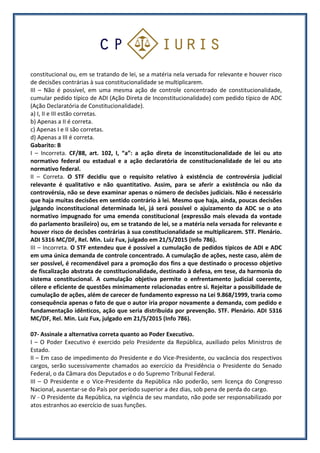 constitucional ou, em se tratando de lei, se a matéria nela versada for relevante e houver risco
de decisões contrárias à sua constitucionalidade se multiplicarem.
III – Não é possível, em uma mesma ação de controle concentrado de constitucionalidade,
cumular pedido típico de ADI (Ação Direta de Inconstitucionalidade) com pedido típico de ADC
(Ação Declaratória de Constitucionalidade).
a) I, II e III estão corretas.
b) Apenas a II é correta.
c) Apenas I e II são corretas.
d) Apenas a III é correta.
Gabarito: B
I – Incorreta. CF/88, art. 102, I, “a”: a ação direta de inconstitucionalidade de lei ou ato
normativo federal ou estadual e a ação declaratória de constitucionalidade de lei ou ato
normativo federal.
II – Correta. O STF decidiu que o requisito relativo à existência de controvérsia judicial
relevante é qualitativo e não quantitativo. Assim, para se aferir a existência ou não da
controvérsia, não se deve examinar apenas o número de decisões judiciais. Não é necessário
que haja muitas decisões em sentido contrário à lei. Mesmo que haja, ainda, poucas decisões
julgando inconstitucional determinada lei, já será possível o ajuizamento da ADC se o ato
normativo impugnado for uma emenda constitucional (expressão mais elevada da vontade
do parlamento brasileiro) ou, em se tratando de lei, se a matéria nela versada for relevante e
houver risco de decisões contrárias à sua constitucionalidade se multiplicarem. STF. Plenário.
ADI 5316 MC/DF, Rel. Min. Luiz Fux, julgado em 21/5/2015 (Info 786).
III – Incorreta. O STF entendeu que é possível a cumulação de pedidos típicos de ADI e ADC
em uma única demanda de controle concentrado. A cumulação de ações, neste caso, além de
ser possível, é recomendável para a promoção dos fins a que destinado o processo objetivo
de fiscalização abstrata de constitucionalidade, destinado à defesa, em tese, da harmonia do
sistema constitucional. A cumulação objetiva permite o enfrentamento judicial coerente,
célere e eficiente de questões minimamente relacionadas entre si. Rejeitar a possibilidade de
cumulação de ações, além de carecer de fundamento expresso na Lei 9.868/1999, traria como
consequência apenas o fato de que o autor iria propor novamente a demanda, com pedido e
fundamentação idênticos, ação que seria distribuída por prevenção. STF. Plenário. ADI 5316
MC/DF, Rel. Min. Luiz Fux, julgado em 21/5/2015 (Info 786).
07- Assinale a alternativa correta quanto ao Poder Executivo.
I – O Poder Executivo é exercido pelo Presidente da República, auxiliado pelos Ministros de
Estado.
II – Em caso de impedimento do Presidente e do Vice-Presidente, ou vacância dos respectivos
cargos, serão sucessivamente chamados ao exercício da Presidência o Presidente do Senado
Federal, o da Câmara dos Deputados e o do Supremo Tribunal Federal.
III – O Presidente e o Vice-Presidente da República não poderão, sem licença do Congresso
Nacional, ausentar-se do País por período superior a dez dias, sob pena de perda do cargo.
IV - O Presidente da República, na vigência de seu mandato, não pode ser responsabilizado por
atos estranhos ao exercício de suas funções.
 