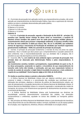 III – O princípio da precaução tem aplicação restrita aos empreendimentos privados, não sendo
aplicado aos empreendimentos da Administração Pública, haja vista a supremacia do interesse
público nas obras e atividades desenvolvidas pelo poder público.
a) I, II e III estão corretas.
b) Apenas a II é correta.
c) Apenas I e II são corretas.
d) Apenas a I é correta.
Gabarito: B
I – Incorreta. O princípio da precaução, segundo a Declaração do Rio (ECO 92 - princípio 15),
preceitua que: Quando houver ameaça de danos sérios ou irreversíveis, a ausência de
absoluta certeza científica não poderá servir de razão para postergar medidas eficazes e
economicamente viáveis para precaver a degradação ambiental. A incerteza científica milita
em favor do meio ambiente: in dubio pro natura. Obs.: Na Lei 11.105/2005, que estabelece
normas de segurança e mecanismos de fiscalização de atividades que envolvam organismos
geneticamente modificados – OGM, há a previsão do princípio da precaução.
II – Correta. O princípio da precaução fundamenta a inversão do ônus da prova nas ações
ambientais: não é o Estado que deve provar que o empreendimento é causador potencial de
dano ambiental, mas o empreendedor/poluidor que sua atividade não é perigosa, não é
poluidora ou que não desrespeita as normas ambientais.
III – Incorreta. STJ, “(...) em matéria de meio ambiente vigora o princípio da precaução. Esse
princípio deve ser observado pela Administração Pública e pelos empreendedores. A
segurança
dos investimentos constitui, também e principalmente, responsabilidade de quem os faz. À
luz desse pressuposto, surpreende na espécie a circunstância de que empreendimento de
tamanho vulto tenha sido iniciado, e continuado, sem que seus responsáveis tenham se
munido da cautela de consultar o órgão federal incumbido de preservar o meio ambiente a
respeito de sua viabilidade” (Corte Especial, AgRg na SLS 1564, de 16.05.2012).
76- Analise as assertivas abaixo e assinale a alternativa CORRETA.
I – A Política Nacional de Mobilidade Urbana tem por objetivo contribuir para o acesso
universal à cidade, o fomento e a concretização das condições que contribuam para a
efetivação dos princípios, objetivos e diretrizes da política de desenvolvimento urbano, por
meio do planejamento e da gestão democrática do Sistema Nacional de Mobilidade Urbana. O
Sistema Nacional de Mobilidade Urbana é o conjunto organizado e coordenado dos modos de
transporte, de serviços e de infraestruturas que garante os deslocamentos de pessoas e cargas
no território do Município.
II – A Política Nacional de Mobilidade Urbana está fundamentada nas diretrizes de
acessibilidade universal; desenvolvimento sustentável das cidades, nas dimensões
socioeconômicas e ambientais; equidade no acesso dos cidadãos ao transporte público
coletivo;
III – São princípios da Política Nacional de Mobilidade Urbana a justa distribuição dos benefícios
e ônus decorrentes do uso dos diferentes modos e serviços; equidade no uso do espaço público
de circulação, vias e logradouros; eficiência, eficácia e efetividade na circulação urbana.
 