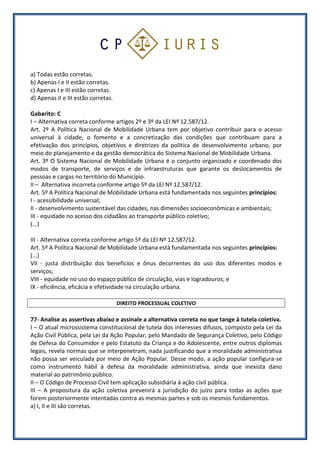a) Todas estão corretas.
b) Apenas I e II estão corretas.
c) Apenas I e III estão corretas.
d) Apenas II e III estão corretas.
Gabarito: C
I – Alternativa correta conforme artigos 2º e 3º da LEI Nº 12.587/12.
Art. 2º A Política Nacional de Mobilidade Urbana tem por objetivo contribuir para o acesso
universal à cidade, o fomento e a concretização das condições que contribuam para a
efetivação dos princípios, objetivos e diretrizes da política de desenvolvimento urbano, por
meio do planejamento e da gestão democrática do Sistema Nacional de Mobilidade Urbana.
Art. 3º O Sistema Nacional de Mobilidade Urbana é o conjunto organizado e coordenado dos
modos de transporte, de serviços e de infraestruturas que garante os deslocamentos de
pessoas e cargas no território do Município.
II – Alternativa incorreta conforme artigo 5º da LEI Nº 12.587/12.
Art. 5º A Política Nacional de Mobilidade Urbana está fundamentada nos seguintes princípios:
I - acessibilidade universal;
II - desenvolvimento sustentável das cidades, nas dimensões socioeconômicas e ambientais;
III - equidade no acesso dos cidadãos ao transporte público coletivo;
(...)
III - Alternativa correta conforme artigo 5º da LEI Nº 12.587/12.
Art. 5º A Política Nacional de Mobilidade Urbana está fundamentada nos seguintes princípios:
(...)
VII - justa distribuição dos benefícios e ônus decorrentes do uso dos diferentes modos e
serviços;
VIII - equidade no uso do espaço público de circulação, vias e logradouros; e
IX - eficiência, eficácia e efetividade na circulação urbana.
DIREITO PROCESSUAL COLETIVO
77- Analise as assertivas abaixo e assinale a alternativa correta no que tange à tutela coletiva.
I – O atual microssistema constitucional de tutela dos interesses difusos, composto pela Lei da
Ação Civil Pública, pela Lei da Ação Popular, pelo Mandado de Segurança Coletivo, pelo Código
de Defesa do Consumidor e pelo Estatuto da Criança e do Adolescente, entre outros diplomas
legais, revela normas que se interpenetram, nada justificando que a moralidade administrativa
não possa ser veiculada por meio de Ação Popular. Desse modo, a ação popular configura-se
como instrumento hábil à defesa da moralidade administrativa, ainda que inexista dano
material ao patrimônio público.
II – O Código de Processo Civil tem aplicação subsidiária à ação civil pública.
III – A propositura da ação coletiva prevenirá a jurisdição do juízo para todas as ações que
forem posteriormente intentadas contra as mesmas partes e sob os mesmos fundamentos.
a) I, II e III são corretas.
 