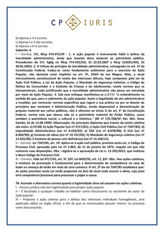 b) Apenas a II é correta.
c) Apenas I e II são corretas.
d) Apenas a III é correta.
Gabarito: A
I – Correta. STJ, REsp 474.475/SP - 1. A ação popular é instrumento hábil à defesa da
moralidade administrativa, ainda que inexista dano material ao patrimônio público.
Precedentes do STJ: AgRg no REsp 774.932/GO, DJ 22.03.2007 e REsp 552691/MG, DJ
30.05.2005). 2. O influxo do princípio da moralidade administrativa, consagrado no art. 37 da
Constituição Federal, traduz-se como fundamento autônomo para o exercício da Ação
Popular, não obstante estar implícito no art. 5º, LXXIII da Lex Magna. Aliás, o atual
microssistema constitucional de tutela dos interesses difusos, hoje compostos pela Lei da
Ação Civil Pública, a Lei da Ação Popular, o Mandado de Segurança Coletivo, o Código de
Defesa do Consumidor e o Estatuto da Criança e do Adolescente, revela normas que se
interpenetram, nada justificando que a moralidade administrativa não possa ser veiculada
por meio de Ação Popular. 3. Sob esse enfoque manifestou-se o S.T.F: "o entendimento no
sentido de que, para o cabimento da ação popular, basta a ilegalidade do ato administrativo
a invalidar, por contrariar normas específicas que regem a sua prática ou por se desviar de
princípios que norteiam a Administração Pública, sendo dispensável a demonstração de
prejuízo material aos cofres públicos, não é ofensivo ao inciso LI do art. 5° da Constituição
Federal, norma esta que abarca não só o patrimônio material do Poder Público, como
também o patrimônio moral, o cultural e o histórico." (RE nº 170.768/SP, ReI. Min. Ilmar
Galvão, DJ de 13.08.1999). Observação: Os principais diplomas que tratam da tutela coletiva
são estes: a) CF/88; b) Ação Popular (Lei nº 4717/65); c) Ação Civil Pública (Lei nº 7347/85); d)
Improbidade Administrativa (Lei nº 8.429/92); e) CDC (Lei nº 8.078/90); f) ECA (Lei nº
8.069/90); g) Estatuto do Idoso (Lei nº 10.741/03); h) Mandado de Segurança coletivo (Lei nº
12.016/09); i) Estatuto da pessoa com deficiência (Lei nº 13.146/15).
II – Correta. Lei 7347/85, art. 19: Aplica-se à ação civil pública, prevista nesta Lei, o Código de
Processo Civil, aprovado pela Lei nº 5.869, de 11 de janeiro de 1973, naquilo em que não
contrarie suas disposições. Obs.: registre-se a aprovação da Lei n. 13.105/2015, que instituiu
o Novo Código de Processo Civil.
III – Correta. Vide Lei 4717/65, art. 5º, §3º; Lei 8429/92, art. 17, §5º. Obs.: Nas ações coletivas,
o instituto da prevenção é fundamental para a determinação da competência no caso de
lesão ou ameaça de lesão em mais de uma comarca. O art. 2º da Lei 7347/85 estabelece que:
As ações previstas nesta Lei serão propostas no foro do local onde ocorrer o dano, cujo juízo
terá competência funcional para processar e julgar a causa.
78- Assinale a alternativa correta quanto à legitimidade ativa ad causam nas ações coletivas.
I – Pessoa jurídica não tem legitimidade para propor ação popular.
II – É facultado a qualquer cidadão se habilitar como litisconsorte ou assistente do autor da
ação popular.
III – Proposta a ação coletiva para a defesa dos interesses individuais homogêneos, será
publicado edital no órgão oficial, a fim de que os interessados possam intervir no processo
como litisconsortes.
 