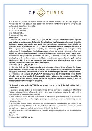 IV - A pessoas jurídica de direito público ou de direito privado, cujo ato seja objeto de
impugnação na ação popular, não poderá se abster de contestar o pedido, sob pena de
configuração dos efeitos da revelia.
a) I, II, III e IV são corretas.
b) I, II e III são corretas.
c) I e II são corretas.
d) Apenas a III é correta.
Gabarito: B
I – Correta. STF, súmula 365. Vide Lei 4717/65, art. 1º: Qualquer cidadão será parte legítima
para pleitear a anulação ou a declaração de nulidade de atos lesivos ao patrimônio da União,
do Distrito Federal, dos Estados, dos Municípios, de entidades autárquicas, de sociedades de
economia mista (Constituição, art. 141, § 38), de sociedades mútuas de seguro nas quais a
União represente os segurados ausentes, de empresas públicas, de serviços sociais
autônomos, de instituições ou fundações para cuja criação ou custeio o tesouro público haja
concorrido ou concorra com mais de cinquenta por cento do patrimônio ou da receita ânua,
de empresas incorporadas ao patrimônio da União, do Distrito Federal, dos Estados e dos
Municípios, e de quaisquer pessoas jurídicas ou entidades subvencionadas pelos cofres
públicos. (...) §3º: A prova da cidadania, para ingresso em juízo, será feita com o título
eleitoral, ou com documento que a ele corresponda.
II – Correta. Lei 4717/65, art. 6º, §5º.
III – Correta. CDC, art. 94: Proposta a ação, será publicado edital no órgão oficial, a fim de que
os interessados possam intervir no processo como litisconsortes, sem prejuízo de ampla
divulgação pelos meios de comunicação social por parte dos órgãos de defesa do consumidor.
IV – Incorreta. Lei 4717/65, art. 6º, §3º: A pessoas jurídica de direito público ou de direito
privado, cujo ato seja objeto de impugnação, poderá abster-se de contestar o pedido, ou
poderá atuar ao lado do autor, desde que isso se afigure útil ao interesse público, a juízo do
respectivo representante legal ou dirigente.
79- Assinale a alternativa INCORRETA de acordo com a Lei de Ação Civil Pública (Lei n.
7.347/1985).
a) Qualquer pessoa poderá e o servidor público deverá provocar a iniciativa do Ministério
Público, ministrando-lhe informações sobre fatos que constituam objeto da ação civil e
indicando-lhe os elementos de convicção.
b) Para instruir a inicial da ação civil pública, o interessado poderá requerer às autoridades
competentes as certidões e informações que julgar necessárias, a serem fornecidas no prazo de
15 (quinze) dias.
c) O Ministério Público poderá instaurar, sob sua presidência, inquérito civil, ou requisitar, de
qualquer organismo público ou particular, certidões, informações, exames ou perícias, no prazo
que assinalar, o qual não poderá ser inferior a 5 (cinco) dias úteis.
d) Poderá o juiz conceder mandado liminar, com ou sem justificação prévia, em decisão sujeita
a agravo.
Gabarito: C
a) Correta. Lei 7.347/85, art. 6º.
 